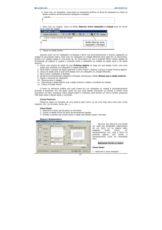 NOVA EDIÇÃO                                                                              INFORMÁTICA

       2. Para criar um cabeçalho, insira texto ou elementos gráficos na Área de cabeçalho ou clique no
        Botão na Barra de Ferramentas Cabeçalho e Rodapé;




     1. Para criar um rodapé, clique no Botão Alternar entre cabeçalho e rodapé para se mover
     para a área de rodapé;




     2.   Insira o texto na área de rodapé

                                                        Botão Alternar entre
                                                        cabeçalho e Rodapé

     3. Clique no botão Fechar.

      Quando você cria um Cabeçalho ou Rodapé o Word usa automaticamente o mesmo cabeçalho ou
rodapé no documento inteiro. Para criar um cabeçalho ou rodapé diferente para parte de um documento,
divida-o em seções (seção é uma parte de um documento em que é possível definir certas opções de
formatação de página) e quebre a conexão entre o cabeçalho ou rodapé da seção atual e da seção
anterior.
   4. Insira uma quebra de seção do tipo Próxima página no lugar em que deseja iniciar uma nova
      seção que contenha um cabeçalho e rodapé diferente;
   5. Para inserir a quebra de seção selecione o menu Inserir / Quebra, marque a opção Próxima página;
   6. Clique na seção para a qual você deseja criar um cabeçalho ou rodapé diferente;
   7. Menu Exibir, Cabeçalho e Rodapé;
   8. Na barra de ferramentas Cabeçalho e Rodapé, desmarque o Botão Mesmo que a seção anterior.
   9. Digite o conteúdo do cabeçalho;
   10. Mova-se para o rodapé;
   11. Desmarque o botão Mesmo que a seção anterior e digite o conteúdo do rodapé;
   12. Clique no botão Fechar.

      O texto ou elemento gráfico que você insere em um cabeçalho ou rodapé é automaticamente
alinhado à esquerda. Em vez disso, pode ser que você deseje centralizar ou alinhar à direita. Para
centralizar um item, pressione TAB e depois digite o conteúdo; para alinhar um item à direita, pressione
TAB duas vezes e depois digite o conteúdo.

      COPIAR FORMATOS
      Podemos copiar os formatos de uma palavra para outra, ou de uma frase para outra sem muito
trabalho. (Ex. cor do texto, fonte, etc...)

      Como Fazer:
      1. Selecione o texto que já possui os formatos;
      2. Clique no Botão Pincel da barra de ferramentas padrão;
      3. Arraste o ponteiro do mouse sobre a região que deseja copiar o formato.

      BORDAS E SOMBREAMENTO

                                                                      Recurso que adiciona uma borda
                                                                em volta dos parágrafos selecionados
                                                                de um texto, ou na página toda,
                                                                podendo      ainda      incluir    um
                                                                sombreamento. (ex. veja o título na
                                                                próxima   página,   com      borda  e
                                                                sombreamento cinza de tonalidade
                                                                5%).

                                                                       Aplicando borda no texto:

                                                                Como Fazer:

                                                                1. Selecione o texto desejado
                                                  43
 