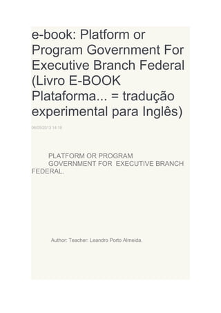 e-book: Platform or
Program Government For
Executive Branch Federal
(Livro E-BOOK
Plataforma... = tradução
experimental para Inglês)
06/05/2013 14:18

PLATFORM OR PROGRAM
GOVERNMENT FOR EXECUTIVE BRANCH
FEDERAL.

Author: Teacher: Leandro Porto Almeida.

 