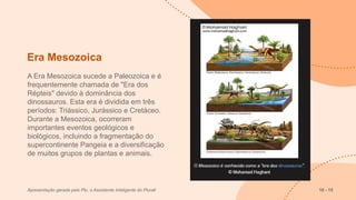 Era Mesozoica
A Era Mesozoica sucede a Paleozoica e é
frequentemente chamada de "Era dos
Répteis" devido à dominância dos
dinossauros. Esta era é dividida em três
períodos: Triássico, Jurássico e Cretáceo.
Durante a Mesozoica, ocorreram
importantes eventos geológicos e
biológicos, incluindo a fragmentação do
supercontinente Pangeia e a diversificação
de muitos grupos de plantas e animais.
Apresentação gerada pelo Plu, o Assistente Inteligente do Plurall 10 - 15
 