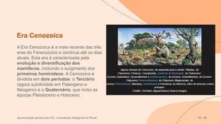 Era Cenozoica
A Era Cenozoica é a mais recente das três
eras do Fanerozoico e continua até os dias
atuais. Esta era é caracterizada pela
evolução e diversificação dos
mamíferos, incluindo o surgimento dos
primeiros hominídeos. A Cenozoica é
dividida em dois períodos: o Terciário
(agora subdividido em Paleogeno e
Neogeno) e o Quaternário, que inclui as
épocas Pleistoceno e Holoceno.
Apresentação gerada pelo Plu, o Assistente Inteligente do Plurall 11 - 15
 