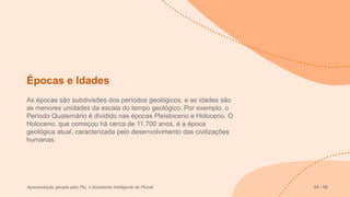 Épocas e Idades
As épocas são subdivisões dos períodos geológicos, e as idades são
as menores unidades da escala do tempo geológico. Por exemplo, o
Período Quaternário é dividido nas épocas Pleistoceno e Holoceno. O
Holoceno, que começou há cerca de 11.700 anos, é a época
geológica atual, caracterizada pelo desenvolvimento das civilizações
humanas.
Apresentação gerada pelo Plu, o Assistente Inteligente do Plurall 13 - 15
 
