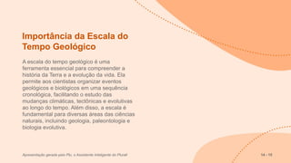 Importância da Escala do
Tempo Geológico
A escala do tempo geológico é uma
ferramenta essencial para compreender a
história da Terra e a evolução da vida. Ela
permite aos cientistas organizar eventos
geológicos e biológicos em uma sequência
cronológica, facilitando o estudo das
mudanças climáticas, tectônicas e evolutivas
ao longo do tempo. Além disso, a escala é
fundamental para diversas áreas das ciências
naturais, incluindo geologia, paleontologia e
biologia evolutiva.
Apresentação gerada pelo Plu, o Assistente Inteligente do Plurall 14 - 15
 