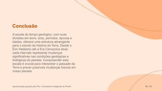 Conclusão
A escala do tempo geológico, com suas
divisões em éons, eras, períodos, épocas e
idades, oferece uma estrutura abrangente
para o estudo da história da Terra. Desde o
Éon Hadeano até a Era Cenozoica atual,
cada intervalo representa mudanças
significativas nas condições geológicas e
biológicas do planeta. Compreender esta
escala é crucial para interpretar o passado da
Terra e prever possíveis mudanças futuras em
nosso planeta.
Apresentação gerada pelo Plu, o Assistente Inteligente do Plurall 15 - 15
 