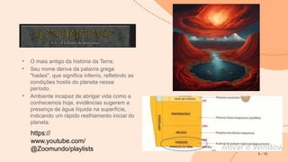 • O mais antigo da história da Terra;
• Seu nome deriva da palavra grega
"hades", que significa inferno, refletindo as
condições hostis do planeta nesse
período.
• Ambiente incapaz de abrigar vida como a
conhecemos hoje, evidências sugerem a
presença de água líquida na superfície,
indicando um rápido resfriamento inicial do
planeta.
5 - 15
https://
www.youtube.com/
@Zoomundo/playlists
 