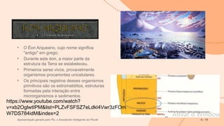 • O Éon Arqueano, cujo nome significa
"antigo" em grego;
• Durante este éon, a maior parte da
estrutura da Terra se estabeleceu.
• Primeiros seres vivos, provavelmente
organismos procariontes unicelulares.
• Os principais registros desses organismos
primitivos são os estromatólitos, estruturas
formadas pela interação entre
microrganismos e sedimentos.
Apresentação gerada pelo Plu, o Assistente Inteligente do Plurall 6 - 15
https://www.youtube.com/watch?
v=xb2OglwtIPM&list=PLZvFSFSZ7eLdkI4Vwr3zFOm
W7DS784idM&index=2
 