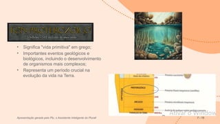 Éon Proterozoico
• Significa "vida primitiva" em grego;
• Importantes eventos geológicos e
biológicos, incluindo o desenvolvimento
de organismos mais complexos;
• Representa um período crucial na
evolução da vida na Terra.
Apresentação gerada pelo Plu, o Assistente Inteligente do Plurall 7 - 15
 