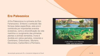 Era Paleozoica
A Era Paleozoica é a primeira do Éon
Fanerozoico. Embora o conteúdo não
forneça datas específicas, esta era é
conhecida por importantes eventos
evolutivos, como a diversificação da vida
marinha e o surgimento das primeiras
plantas e animais terrestres. A era é
dividida em vários períodos, incluindo o
Cambriano, Ordoviciano, Siluriano,
Devoniano, Carbonífero e Permiano.
Apresentação gerada pelo Plu, o Assistente Inteligente do Plurall 9 - 15
 