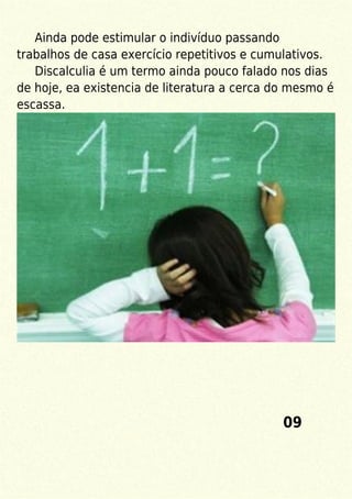 Ainda pode estimular o indivíduo passando
trabalhos de casa exercício repetitivos e cumulativos.
Discalculia é um termo ainda pouco falado nos dias
de hoje, ea existencia de literatura a cerca do mesmo é
escassa.
09
 