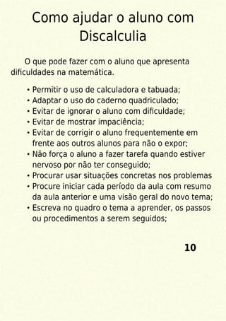 Como ajudar o aluno com
Discalculia
O que pode fazer com o aluno que apresenta
diﬁculdades na matemática.
Permitir o uso de calculadora e tabuada;
Adaptar o uso do caderno quadriculado;
Evitar de ignorar o aluno com diﬁculdade;
Evitar de mostrar impaciência;
Evitar de corrigir o aluno frequentemente em
frente aos outros alunos para não o expor;
Não força o aluno a fazer tarefa quando estiver
nervoso por não ter conseguido;
Procurar usar situações concretas nos problemas
Procure iniciar cada período da aula com resumo
da aula anterior e uma visão geral do novo tema;
Escreva no quadro o tema a aprender, os passos
ou procedimentos a serem seguidos;
10
 