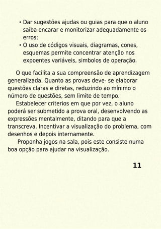Dar sugestões ajudas ou guias para que o aluno
saiba encarar e monitorizar adequadamente os
erros;
O uso de códigos visuais, diagramas, cones,
esquemas permite concentrar atenção nos
expoentes variáveis, simbolos de operação.
O que facilita a sua compreensão de aprendizagem
generalizada. Quanto as provas deve- se elaborar
questões claras e diretas, reduzindo ao mínimo o
número de questões, sem limite de tempo.
Estabelecer criterios em que por vez, o aluno
poderá ser submetido a prova oral, desenvolvendo as
expressões mentalmente, ditando para que a
transcreva. Incentivar a visualização do problema, com
desenhos e depois internamente.
Proponha jogos na sala, pois este consiste numa
boa opção para ajudar na visualização.
11
 