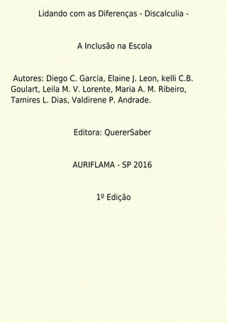 Lidando com as Diferenças - Discalculia -
A Inclusão na Escola
Autores: Diego C. Garcia, Elaine J. Leon, kelli C.B.
Goulart, Leila M. V. Lorente, Maria A. M. Ribeiro,
Tamires L. Dias, Valdirene P. Andrade.
Editora: QuererSaber
AURIFLAMA - SP 2016
1º Edição
 