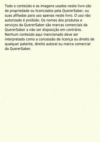 Todo o conteúdo e as imagens usados neste livro são
de propriedade ou licenciados pela QuererSaber, ou
suas aﬁliadas para uso apenas neste livro. O uso não
autorizado é proibido. Os nomes dos produtos e
serviços da QuererSaber são marcas comerciais da
QuererSaber a não ser disposição em contrário.
Nenhum conteúdo aqui mencionado deve ser
interpretado como a concessão de licença ou direito de
qualquer patente, direito autoral ou marca comercial
da QuererSaber.
 