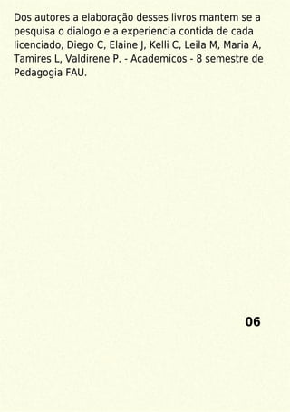 Dos autores a elaboração desses livros mantem se a
pesquisa o dialogo e a experiencia contida de cada
licenciado, Diego C, Elaine J, Kelli C, Leila M, Maria A,
Tamires L, Valdirene P. - Academicos - 8 semestre de
Pedagogia FAU.
06
 