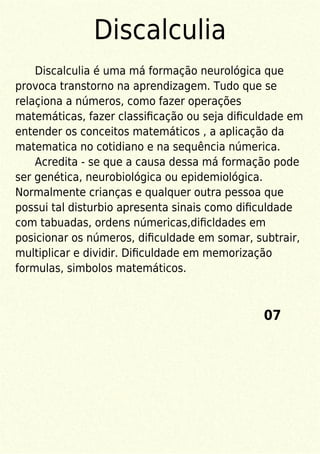 Discalculia
Discalculia é uma má formação neurológica que
provoca transtorno na aprendizagem. Tudo que se
relaçiona a números, como fazer operações
matemáticas, fazer classiﬁcação ou seja diﬁculdade em
entender os conceitos matemáticos , a aplicação da
matematica no cotidiano e na sequência númerica.
Acredita - se que a causa dessa má formação pode
ser genética, neurobiológica ou epidemiológica.
Normalmente crianças e qualquer outra pessoa que
possui tal disturbio apresenta sinais como diﬁculdade
com tabuadas, ordens númericas,diﬁcldades em
posicionar os números, diﬁculdade em somar, subtrair,
multiplicar e dividir. Diﬁculdade em memorização
formulas, simbolos matemáticos.
07
 