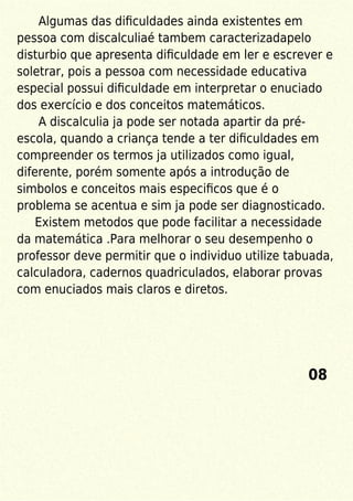 Algumas das diﬁculdades ainda existentes em
pessoa com discalculiaé tambem caracterizadapelo
disturbio que apresenta diﬁculdade em ler e escrever e
soletrar, pois a pessoa com necessidade educativa
especial possui diﬁculdade em interpretar o enuciado
dos exercício e dos conceitos matemáticos.
A discalculia ja pode ser notada apartir da pré-
escola, quando a criança tende a ter diﬁculdades em
compreender os termos ja utilizados como igual,
diferente, porém somente após a introdução de
simbolos e conceitos mais especiﬁcos que é o
problema se acentua e sim ja pode ser diagnosticado.
Existem metodos que pode facilitar a necessidade
da matemática .Para melhorar o seu desempenho o
professor deve permitir que o individuo utilize tabuada,
calculadora, cadernos quadriculados, elaborar provas
com enuciados mais claros e diretos.
08
 