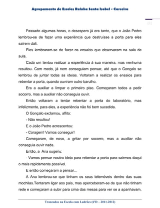 Agrupamento de Escolas Rainha Santa Isabel - Carreira




    Passado algumas horas, o desespero já era tanto, que o João Pedro
lembrou-se de fazer uma experiência que destruísse a porta para eles
saírem dali.
    Eles lembraram-se de fazer os ensaios que observaram na sala de
aula.
    Cada um tentou realizar a experiência à sua maneira, mas nenhuma
resultou. Com medo, já nem conseguiam pensar, até que o Gonçalo se
lembrou de juntar todas as ideias. Voltaram a realizar os ensaios para
rebentar a porta, quando ouviram outro barulho.
    Era a auxiliar a limpar o primeiro piso. Começaram todos a pedir
socorro, mas a auxiliar não conseguia ouvir.
    Então voltaram a tentar rebentar a porta do laboratório, mas
infelizmente, para eles, a experiência não foi bem sucedida.
    O Gonçalo exclamou, aflito:
    - Não resultou!
    E o João Pedro acrescentou:
    - Coragem! Vamos conseguir!
    Começaram, de novo, a gritar por socorro, mas a auxiliar não
conseguia ouvir nada.
    Então, a Ana sugeriu:
    - Vamos pensar noutra ideia para rebentar a porta para sairmos daqui
o mais rapidamente possível.
    E então começaram a pensar...
    A Ana lembrou-se que tinham os seus telemóveis dentro das suas
mochilas.Tentaram ligar aos pais, mas aperceberam-se de que não tinham
rede e começaram a subir para cima das mesas para ver se a apanhavam.


                Trancados na Escola com Ladrões (6ºD – 2011-2012)
 