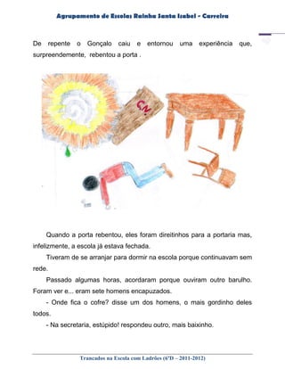 Agrupamento de Escolas Rainha Santa Isabel - Carreira



De      repente   o   Gonçalo    caiu   e   entornou     uma    experiência   que,
surpreendemente, rebentou a porta .




     Quando a porta rebentou, eles foram direitinhos para a portaria mas,
infelizmente, a escola já estava fechada.
     Tiveram de se arranjar para dormir na escola porque continuavam sem
rede.
     Passado algumas horas, acordaram porque ouviram outro barulho.
Foram ver e... eram sete homens encapuzados.
     - Onde fica o cofre? disse um dos homens, o mais gordinho deles
todos.
     - Na secretaria, estúpido! respondeu outro, mais baixinho.




                  Trancados na Escola com Ladrões (6ºD – 2011-2012)
 