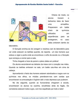 Agrupamento de Escolas Rainha Santa Isabel - Carreira




                                                            Cheios de medo, os
                                                      alunos         tiveram      a
                                                      belíssima ideia de fazer
                                                      uma               armadilha.
                                                      Prepararam        um     balde
                                                      cheio        de    químicos
                                                      utilizados                 em
                                                      experiências      para     se
                                                      protegerem,       no     caso
                                                      deles entrarem dentro do
laboratório.
    O Gonçalo encheu-se de coragem e resolveu sair do laboratório para
ver onde estavam os ladrões quando, de repente, um dos homens que
estava a vigiar a porta onde se encontrava o cofre da escola viu o Gonçalo
que começou a correr para a sala.
    Tinha chegado a hora de porem o plano deles em prática!
    Os alunos esconderam-se debaixo da mesa com o coração nas mãos.
Quando os ladrões entraram na sala, um balde caiu-lhes em cima da
cabeça.
    Aproveitando o facto dos homens estarem atordoados e cegos com os
químicos nos olhos, os miúdos prenderam-nos com cordas que
encontraram na arrecadação e fugirem dali o mais depressa que puderam.
    No dia seguinte, quando as funcionárias chegaram à escola,
encontraram os alunos na cozinha, encolhidos atrás do fogão. Os
corredores estavam todos sujos, com lixo espalhado por todo o lado!




                 Trancados na Escola com Ladrões (6ºD – 2011-2012)
 