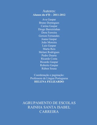 Agrupamento de Escolas Rainha Santa Isabel - Carreira

                        Autores:
             Alunos do 6ºD – 2011-2012
                      Ava Gaspar
                   Bruno Domngues
                     Carina Gaspar
                   Diogo Barreirinhas
                     Dora Ferreira
                   Gerson Fernandes
                     Joana Gaspar
                     João Moreira
                      Luis Gaspar
                      Marta Reis
                   Melani Rodrigues
                     Pedro Duarte
                     Ricardo Costa
                    Ricardo Gaspar
                    Roberto Gaspar
                     Rúben Sousa

             Coordenação e paginação:
          Professora de Língua Portuguesa
             HELENA FELIZARDO




   AGRUPAMENTO DE ESCOLAS
     RAINHA SANTA ISABEL
          CARREIRA

       Trancados na Escola com Ladrões (6ºD – 2011-2012)
 