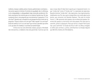 mulheres, crianças e adultos, pretos e brancos, palmeirenses e corintianos –,
mas somos iguais em direitos. O contrário da igualdade não é a diferença,
e sim a desigualdade, e a desigualdade é algo construído socialmente. Por-
tanto, precisamos ficar atentos para ver se estamos fazendo isso. Por isso,
a pergunta ética é uma pergunta que nos atormenta. A pergunta é: “E eu
com isso?”. Quando vejo a situação de uma perspectiva ética, tenho de me
perguntar: “O que eu tenho a ver com isso?”. Não é aquele “e eu com isso?”
de dar de ombros, é um “e eu com isso?” que me leva a perceber que tenho
a ver, que devo me mobilizar, no sentido da transformação.
A ética nos traz uma dimensão utópica, porque a felicidade
não está pronta, a cidadania não está garantida. É preciso que ela
seja o nosso ideal. O ideal não é aquilo que é impossível existir; é o
que “ainda não” existe. O “ainda não” é a expressão da esperança.
Quando dizemos “ainda não”, não esperamos, mas esperançamos,
mobilizamo-nos. Por isso, quero compartilhar com vocês algo muito
bonito, que encontrei em Eduardo Galeano: “Ela está na minha
frente. (...) Me aproximo dois passos, ela se afasta dois passos. Ca-
minho dez passos e o horizonte corre dez passos. Por mais que eu
caminhe, jamais a alcançarei. Para que serve a utopia? Serve para
isso: para caminhar”. O recado da ética é abrir os olhos, arregalar
os olhos para vermos e, juntos, caminharmos na direção daquilo
que Betinho chamou de felicidadania.
17 ABRIGO As pessoas que a gente não vê
 