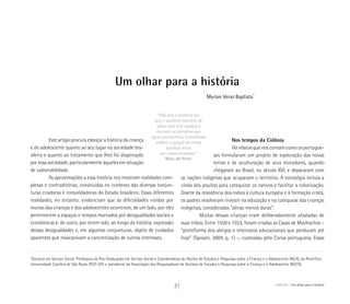 Um olhar para a história
“Não será a primeira vez
que o saudável exercício de
‘olhar para trás’ ajudará a
iluminar os caminhos que
agora percorremos, entendendo
melhor o porquê de certas
escolhas feitas
por nossa sociedade.”
Mary del Priori
*
Doutora em Serviço Social. Professora da Pós-Graduação em Serviço Social e Coordenadora do Núcleo de Estudos e Pesquisas sobre a Criança e o Adolescente (NCA), da Pontifícia
Universidade Católica de São Paulo (PUC-SP), e presidente da Associação dos Pesquisadores de Núcleos de Estudos e Pesquisas sobre a Criança e o Adolescente (NECA).
Myrian Veras Baptista*
Este artigo procura esboçar a história da criança
e do adolescente quanto ao seu lugar na sociedade bra-
sileira e quanto ao tratamento que lhes foi dispensado
por essa sociedade, particularmente àqueles em situação
de vulnerabilidade.
As aproximações a essa história nos mostram realidades com-
plexas e contraditórias, construídas no contexto das diversas conjun-
turas criadoras e consolidadoras do Estado brasileiro. Essas diferentes
realidades, no entanto, evidenciam que as dificuldades vividas por
muitas das crianças e dos adolescentes ocorreram, de um lado, por eles
pertencerem a espaços e tempos marcados por desigualdades sociais e
econômicas e, de outro, por terem sido, ao longo da história, expressão
dessas desigualdades e, em algumas conjunturas, objeto de cuidados
aparentes que mascaravam a concretização de outros interesses.
Nos tempos da Colônia
Há relatos que nos contam como os portugue-
ses formularam um projeto de exploração das novas
terras e de aculturação de seus moradores, quando
chegaram ao Brasil, no século XVI, e depararam com
as nações indígenas que ocupavam o território. A estratégia incluía a
vinda dos jesuítas para catequizar os nativos e facilitar a colonização.
Diante da resistência dos índios à cultura européia e à formação cristã,
os padres resolveram investir na educação e na catequese das crianças
indígenas, consideradas “almas menos duras”.
Muitas dessas crianças eram deliberadamente afastadas de
suas tribos. Entre 1550 e 1553, foram criadas as Casas de Muchachos –
“protoforma dos abrigos e internatos educacionais que perduram até
hoje” (Sposati, 2004, p. 1) –, custeadas pela Coroa portuguesa. Essas
ABRIGO Um olhar para a história21
 