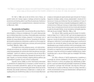 Em 1871 e 1888, com as leis do Ventre Livre e Áurea, um
grande número de crianças negras e mestiças juntaram-se àquelas
provenientes de famílias pobres e aos filhos de prostitutas. A pobreza e
a miséria expandiram-se e, conseqüentemente, o abandono acentuou-
se (Maricondi, 1997).
Nos primórdios da República
No final do século XIX e início do século XX, as obras filantró-
picas dirigidas a crianças se multiplicaram. Foi a partir desse período
que os médicos higienistas e os juristas, influenciados pelas novas idéias
gestadas pelo Iluminismo europeu, passaram a se preocupar com a
questão da criança abandonada e a construir “propostas de reformula-
ção da política assistencial, enfatizando a urgência na reformulação de
práticas e comportamentos tradicionais e arcaicos, com uso de técnicas
‘científicas’” (Marcílio, 1998, p. 194).
A emergência de novas categorias sociais – em razão da diver-
sificação da economia, do crescimento demográfico, da concentração
urbana das populações, do aumento dos índices de pobreza e sua maior
visibilidade – punha em evidência, nos primeiros anos do século XX, a
criança e o adolescente abandonados, chamados de menores em situ-
ação irregular, ou menores infratores, exigindo políticas públicas que
respondessem à questão tal como vinha se configurando.
Segundo Santos (2004), as obras filantrópicas destinadas
ao atendimento de adolescentes se recusavam a receber meninos ou
meninas incriminados judicialmente, apesar de terem algumas vagas
disponíveis para menores encaminhados pelo Estado. Diante da enorme
demanda, essa posição pressionava o Estado para a criação de insti-
tuições públicas de recolhimento. Então, no início do século XX, foram
criadas as instituições de regime prisional, para menores de 21 anos e
“pequenos mendigos, vadios, viciosos, abandonados”, maiores de 9 e
menores de 14 anos, que lá deveriam ficar até completarem 21 anos. A
“recuperação” desses meninos era baseada na pedagogia do trabalho e no
combate ao ócio. A idéia que norteava a criação dessas instituições era a
de que “para a correção preventiva de meninos viciosos pelo abandono
ou pela má educação familiar, seriam necessárias instituições especiais,
‘além das de pura caridade’” (Marcílio, 1998, p. 218).
Por volta de 1920, a questão, que já era estatal, foi transfor-
mada em legal. A Lei nº 4.242, de 1921, que trata da despesa geral do
país, em seu artigo terceiro, entre outros tópicos, autoriza o governo a
organizar o serviço de assistência e proteção à infância abandonada e
delinqüente e determina “a construção de abrigos para o recolhimento
provisório dos menores de ambos os sexos, que fossem encontrados
abandonados ou que tivessem cometido crime ou contravenção; nome-
ação de juiz de direito privativo de menores, assim como de funcionários
necessários ao respectivo juiz; providências para que os menores que
estivessem cumprindo sentença em qualquer estabelecimento, fossem
transferidos para a casa de reforma após sua instalação” (Fernandes,
1998, p. 22).
Em 1923, o Decreto nº 16.272 regulamentou a assistência e
a proteção de menores. Estabeleceu, em seu artigo primeiro, que “o
objeto e fim da lei é o menor, de qualquer sexo, abandonado ou delin-
qüente, o qual será submetido pela autoridade competente às medidas
de assistência e proteção nela instituídas”. No artigo 62, afirma que:
“subordinado ao Juizado de Menores, haverá um abrigo, destinado a
receber provisoriamente os menores abandonados e delinqüentes até
que tenham destino definitivo”.
“Em 1828, as obrigações das câmaras municipais foram reformuladas com a Lei dos Municípios, que instituía que, onde houvesse
santas casas, as câmaras poderiam lhes transferir oficialmente o seu dever de cuidar dos expostos”
24ABRIGO comunidade de acolhida e socioeducação
 