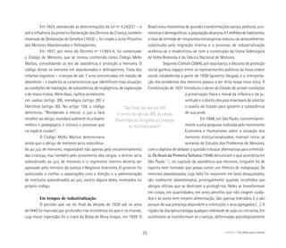 Em 1924, atendendo às determinações da Lei nº 4.242/21 – e
sob a influência da primeira Declaração dos Direitos da Criança, também
chamada de Declaração de Genebra (1923) –, foi criado o Juízo Privativo
dos Menores Abandonados e Delinqüentes.
Em 1927, por meio do Decreto nº 17.943-A, foi constituído
o Código de Menores, que se tornou conhecido como Código Mello
Mattos, consolidando as leis de assistência e proteção a menores. O
código divide os menores em abandonados e delinqüentes. Trata dos
infantes expostos – crianças de até 7 anos encontradas em estado de
abandono – e explicita as características que identificam essa situação:
as condições de habitação, de subsistência, de negligência, de exploração
e de maus-tratos. Além disso, tipifica os menores
em vadios (artigo 28), mendigos (artigo 29) e
libertinos (artigo 30). No artigo 159, o código
determina: “Recebendo o menor, o juiz o fará
recolher ao abrigo, mandará submetê-lo a exame
médico e pedagógico, e iniciará o processo que
na espécie couber”.
O Código Mello Mattos determinava
ainda que o abrigo de menores seria subordina-
do ao juiz de menores, responsável não apenas pelo encaminhamento
das crianças, mas também pelo provimento dos cargos: o diretor seria
subordinado ao juiz de menores e o regimento interno deveria ser
aprovado pelo ministro da Justiça e Negócios Interiores. O governo foi
autorizado a confiar a associações civis a direção e a administração
de institutos subordinados ao juiz, exceto alguns deles, nomeados no
próprio código.
Em tempos de industrialização
O período que vai do final da década de 1920 até os anos
de1940 foi marcado por profunda crise econômica no país e no mundo,
cuja maior expressão foi o crack da Bolsa de Nova Iorque, em 1929. O
Brasil viveu momentos de grandes transformações sociais, políticas, eco-
nômicas e demográficas: a população alcançou 41 milhões de habitantes,
a taxa de entrada de imigrantes estrangeiros reduziu-se sensivelmente,
substituída pela migração interna e o processo de industrialização
acelerou-se e modernizou-se com a construção da Usina Siderúrgica
de Volta Redonda e da Fábrica Nacional de Motores.
Segundo Colmán (2004), por essa época, o discurso de proteção
social ganhou espaço entre os representantes políticos da nova ordem
social, estabelecida a partir de 1930 (governo Vargas), e a interpreta-
ção dos problemas dos menores passou a ser feita nessa nova ótica. A
Constituição de 1937 introduziu o dever do Estado de prover condições
à preservação física e moral da infância e da ju-
ventude e o direito dos pais miseráveis de solicitar
o auxílio do Estado para garantir a subsistência
de sua prole.
Em 1948, em São Paulo, concomitante-
mente a uma pesquisa realizada pelo movimento
Economia e Humanismo sobre a situação dos
menores institucionalizados, tiveram início as
semanas de Estudos dos Problemas de Menores,
com o objetivo de debater a questão e buscar alternativas para enfrentá-
la. Os Anais da Primeira Semana (1948) denunciam o que acontecia em
São Paulo: “... no capítulo da assistência aos menores, ninguém há de
espírito bem formado que possa conter um frêmito de indignação. Os
menores abandonados, cuja falta foi nascerem em lares desajustados,
são realmente abandonados, principalmente quando recolhidos aos
abrigos oficiais que se destinam a protegê-los. Neles se transformam
em coisas, em quantidades, em seres amorfos que não exigem cuida-
dos e às vezes nem mesmo alimentação. São apenas tolerados. E o são
porque de sua presença dependem a instituição e seus agregados (…). A
rigidez da disciplina esmaga qualquer veleidade de ação ou iniciativa. Em
autômatos se transformam as crianças, deformadas psicologicamente
“No final do século XIX
e início do século XX, as obras
filantrópicas dirigidas a crianças
se multiplicaram”
ABRIGO Um olhar para a história25
 