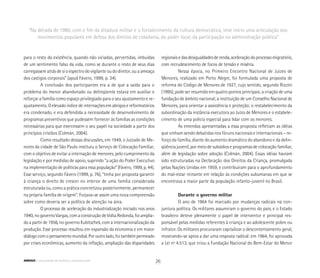 para o resto da existência, quando não viciadas, pervertidas, imbuídas
de um sentimento falso da vida, como se durante o resto de seus dias
carregassem atrás de si o espectro do vigilante ou do diretor, ou a ameaça
dos castigos corporais” (apud Fávero, 1999, p. 34).
A conclusão dos participantes era a de que a saída para o
problema do menor abandonado ou delinqüente estava em auxiliar e
reforçar a família como espaço privilegiado para o seu ajustamento e re-
ajustamento. O elevado índice de internações em abrigos e reformatórios
era condenado, e era defendida a necessidade de desenvolvimento de
programas preventivos que pudessem fornecer às famílias as condições
necessárias para que exercessem o seu papel na sociedade a partir dos
princípios cristãos (Colmán, 2004).
Como resultado dessas discussões, em 1949, o Juizado de Me-
nores da cidade de São Paulo instituiu o Serviço de Colocação Familiar,
com o objetivo de evitar a internação de menores, pelo cumprimento da
legislação e por medidas de apoio, suprindo “a ação do Poder Executivo
na implementação de políticas para essa população” (Fávero, 1999, p. 44).
Esse serviço, segundo Fávero (1999, p. 76), “tinha por proposta garantir
à criança o direito de crescer no interior de uma família considerada
estruturada ou, como a prática concretizou posteriormente, permanecer
na própria família de origem”. Forjava-se assim uma nova compreensão
sobre como deveria ser a política de atenção na área.
O processo de aceleração da industrialização iniciado nos anos
1940, no governo Vargas, com a construção de Volta Redonda, foi amplia-
do a partir de 1956, no governo Kubitschek, com a internacionalização da
produção. Esse processo resultou em expansão da economia e em maior
diálogocomopensamentomundial.Poroutrolado,foitambémpermeado
por crises econômicas, aumento da inflação, ampliação das disparidades
regionaisedasdesigualdadesderenda,aceleraçãodoprocessomigratório,
com recrudescimento de focos de tensão e miséria.
Nessa época, no Primeiro Encontro Nacional de Juízes de
Menores, realizado em Porto Alegre, foi formulada uma proposta de
reforma do Código de Menores de 1927, cujo sentido, segundo Rizzini
(1995), pode ser resumido em quatro pontos principais: a criação de uma
fundação de âmbito nacional; a instituição de um Conselho Nacional de
Menores, para orientar a assistência e proteção; o restabelecimento da
subordinação da instância executora ao Juízo de Menores e o estabele-
cimento de uma polícia especial para lidar com os menores.
As emendas apresentadas a essa proposta refletiam as idéias
que vinham sendo debatidas nos fóruns nacionais e internacionais – re-
forço da família, diante do aumento dramático do abandono e da delin-
qüência juvenil, por meio de subsídios e programas de colocação familiar,
além de legislação sobre adoção (Colmán, 2004). Essas idéias haviam
sido estruturadas na Declaração dos Direitos da Criança, promulgada
pelas Nações Unidas em 1959, e contribuíram para o aprofundamento
do mal-estar reinante em relação às condições subumanas em que se
encontrava a maior parte da população infanto-juvenil no Brasil.
Durante o governo militar
O ano de 1964 foi marcado por mudanças radicais na con-
juntura política. Os militares assumiram o governo do país, e o Estado
brasileiro deteve plenamente o papel de interventor e principal res-
ponsável pelas medidas referentes à criança e ao adolescente pobre ou
infrator. Os militares procuraram capitalizar o descontentamento geral,
mostrando-se aptos a dar uma resposta radical: em 1964, foi aprovada
a Lei nº 4.513, que criou a Fundação Nacional do Bem-Estar do Menor
“Na década de 1980, com o fim da ditadura militar e o fortalecimento da cultura democrática, teve início uma articulação dos
movimentos populares em defesa dos direitos de cidadania, do poder local, da participação na administração pública”
26ABRIGO comunidade de acolhida e socioeducação
 