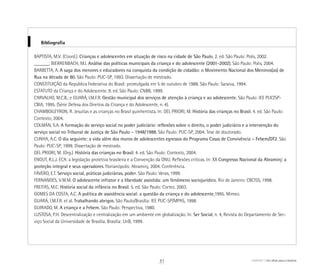 Bibliografia
BAPTISTA, M.V. (Coord.). Crianças e adolescentes em situação de risco na cidade de São Paulo. 2. ed. São Paulo: Polis, 2002.
______; BIERRENBACH, M.I. Análise das políticas municipais da criança e do adolescente (2001-2002). São Paulo: Polis, 2004.
BARBETTA, A. A saga dos menores e educadores na conquista da condição de cidadão: o Movimento Nacional dos Meninos(as) de
Rua na década de 80. São Paulo: PUC-SP, 1993. Dissertação de mestrado.
CONSTITUIÇÃO da República Federativa do Brasil: promulgada em 5 de outubro de 1988. São Paulo: Saraiva, 1994.
ESTATUTO da Criança e do Adolescente. 9. ed. São Paulo: CNBB, 1999.
CARVALHO, M.C.B.; e GUARÁ, I.M.F.R. Gestão municipal dos serviços de atenção à criança e ao adolescente. São Paulo: IEE PUC/SP-
CBIA, 1995. (Série Defesa dos Direitos da Criança e do Adolescente, n. 4).
CHAMBOILEYRON, R. Jesuítas e as crianças no Brasil quinhentista. In: DEL PRIORI, M. História das crianças no Brasil. 4. ed. São Paulo:
Contexto, 2004.
COLMÁN, S.A. A formação do serviço social no poder judiciário: reflexões sobre o direito, o poder judiciário e a intervenção do
serviço social no Tribunal de Justiça de São Paulo – 1948/1988. São Paulo: PUC-SP, 2004. Tese de doutorado.
CUNHA, A.C. O dia seguinte: a vida além dos muros de adolescentes egressos do Programa Casas de Convivência – Febem/DT2. São
Paulo: PUC-SP, 1999. Dissertação de mestrado.
DEL PRIORI, M. (Org.). História das crianças no Brasil. 4. ed. São Paulo: Contexto, 2004.
ENOUT, R.L.J. ECA: a legislação protetiva brasileira e a Convenção da ONU. Reflexões críticas. In: XX Congresso Nacional da Abraminj: a
proteção integral e seus operadores. Florianópolis: Abraminj, 2004. Conferência.
FÁVERO, E.T. Serviço social, práticas judiciárias, poder. São Paulo: Veras, 1999.
FERNANDES, V.M.M. O adolescente infrator e a liberdade assistida: um fenômeno sociojurídico. Rio de Janeiro: CBCISS, 1998.
FREITAS, M.C. História social da infância no Brasil. 5. ed. São Paulo: Cortez, 2003.
GOMES DA COSTA, A.C. A política de assistência social: a questão da criança e do adolescente,1995. Mimeo.
GUARÁ, I.M.F.R. et al. Trabalhando abrigos. São Paulo/Brasília: IEE PUC-SP/MPAS, 1998.
GUIRADO, M. A criança e a Febem. São Paulo: Perspectiva, 1980.
LUSTOSA, P.H. Descentralização e centralização em um ambiente em globalização. In: Ser Social, n. 4, Revista do Departamento de Ser-
viço Social da Universidade de Brasília. Brasília: UnB, 1999.
ABRIGO Um olhar para a história31
 
