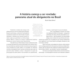 A história começa a ser revelada:
panorama atual do abrigamento no Brasil
“Nenhum mora em casa.
Nenhum mora na rua. Estão
escondidos em orfanatos
espalhados por todo o país.
Ninguém os conhece porque
não incomodam. Não fazem
rebeliões nem suplicam
esmolas. São personagens
invisíveis de uma história
jamais contada.”
Correio Braziliense, 2003
*
Mestre em Serviço Social pela Pontifícia Universidade Católica de São Paulo (PUC-SP). Assistente Social do Tribunal de Justiça de São Paulo e coordenadora da pesquisa sobre
abrigos, realizada na cidade de São Paulo, em 2003.
Rita de Cássia Oliveira*
Finalmente a temática das crianças e dos
adolescentes que vivem em abrigos ganha destaque.
Durante muito tempo, a vivência em instituições foi
considerada resultante de determinadas situações
individuais e familiares que mereciam poucos es-
tudos e ações que garantissem os direitos dessas
pessoas. Mesmo o número de crianças e adolescentes brasileiros
afastados do convívio familiar ainda é desconhecido.
Hoje sabemos que milhares dessas crianças e adolescentes estão
em abrigos não apenas por motivos relacionados ao seu histórico fami-
liar, mas também por questões de ordem macroestrutural, que requerem
novas providências do poder público e da sociedade civil. Pesquisas
recentes, de abrangência local e nacional, contribuíram para traçar um
panorama dessa realidade e colocar o abrigamento na pauta das
preocupações do poder público e da sociedade civil, possibilitando,
inclusive, a explicitação de suas contradições.
Com a promulgação do Estatuto da Criança
e do Adolescente (ECA), as instituições – antigamente
conhecidas como obras, orfanatos, educandários ou co-
légios internos –, além de passarem a ser denominadas
abrigos, viram-se diante de novas diretrizes de funcio-
namento que rompem com um passado em que crianças e adolescentes
eram, legalmente e por tempo bastante prolongado, afastados da vida
comunitária e familiar.
Quinze anos após a promulgação do estatuto, ainda coexistem
tanto os abrigos propriamente ditos quanto as históricas entidades filan-
trópicas, além de resquícios das unidades da Fundação Estadual do Bem-
Estar do Menor (Febem) – que atendiam “carentes e abandonados”.
Com base na articulação de dados relativosadoislevantamentos
sobreabrigos–umdeabrangêncianacionaleoutrorealizadonacidadede
35
 