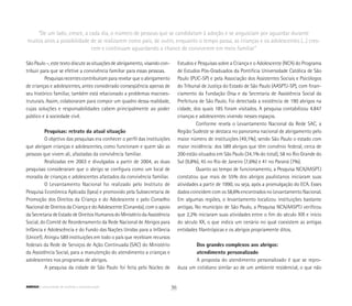 São Paulo –, este texto discute as situações de abrigamento, visando con-
tribuir para que se efetive a convivência familiar para essas pessoas.
Pesquisas recentes contribuíram para revelar que o abrigamento
de crianças e adolescentes, antes considerado conseqüência apenas de
seu histórico familiar, também está relacionado a problemas macroes-
truturais. Assim, colaboraram para compor um quadro dessa realidade,
cujas soluções e responsabilidades cabem principalmente ao poder
público e à sociedade civil.
Pesquisas: retrato da atual situação
O objetivo das pesquisas era conhecer o perfil das instituições
que abrigam crianças e adolescentes, como funcionam e quem são as
pessoas que vivem ali, afastadas da convivência familiar.
Realizadas em 2003 e divulgadas a partir de 2004, as duas
pesquisas consideraram que o abrigo se configura como um local de
moradia de crianças e adolescentes afastados da convivência familiar.
O Levantamento Nacional foi realizado pelo Instituto de
Pesquisa Econômica Aplicada (Ipea) e promovido pela Subsecretaria de
Promoção dos Direitos da Criança e do Adolescente e pelo Conselho
Nacional de Direitos da Criança e do Adolescente (Conanda), com o apoio
da Secretaria de Estado de Direitos Humanos do Ministério da Assistência
Social, do Comitê de Reordenamento da Rede Nacional de Abrigos para
Infância e Adolescência e do Fundo das Nações Unidas para a Infância
(Unicef). Atingiu 589 instituições em todo o país que recebiam recursos
federais da Rede de Serviços de Ação Continuada (SAC) do Ministério
da Assistência Social, para a manutenção do atendimento a crianças e
adolescentes nos programas de abrigos.
A pesquisa da cidade de São Paulo foi feita pelo Núcleo de
Estudos e Pesquisas sobre a Criança e o Adolescente (NCA) do Programa
de Estudos Pós-Graduados da Pontifícia Universidade Católica de São
Paulo (PUC-SP) e pela Associação dos Assistentes Sociais e Psicólogos
do Tribunal de Justiça do Estado de São Paulo (AASPTJ-SP), com finan-
ciamento da Fundação Orsa e da Secretaria de Assistência Social da
Prefeitura de São Paulo. Foi detectada a existência de 190 abrigos na
cidade, dos quais 185 foram visitados. A pesquisa contabilizou 4.847
crianças e adolescentes vivendo nesses espaços.
Conforme revela o Levantamento Nacional da Rede SAC, a
Região Sudeste se destaca no panorama nacional de abrigamento pelo
maior número de instituições (49,1%), sendo São Paulo o estado com
maior incidência: dos 589 abrigos que têm convênio federal, cerca de
200 estão situados em São Paulo (34,1% do total), 58 no Rio Grande do
Sul (9,8%), 45 no Rio de Janeiro (7,6%) e 41 no Paraná (7%).
Quanto ao tempo de funcionamento, a Pesquisa NCA/AASPTJ
constatou que mais de 55% dos abrigos paulistanos iniciaram suas
atividades a partir de 1990, ou seja, após a promulgação do ECA. Esses
dados coincidem com os 58,6% encontrados no Levantamento Nacional.
Em algumas regiões, o levantamento localizou instituições bastante
antigas. No município de São Paulo, a Pesquisa NCA/AASPTJ verificou
que 2,2% iniciaram suas atividades entre o fim do século XIX e início
do século XX, o que indica um cenário no qual coexistem as antigas
entidades filantrópicas e os abrigos propriamente ditos.
Dos grandes complexos aos abrigos:
atendimento personalizado
A proposta do atendimento personalizado é que se repro-
duza um cotidiano similar ao de um ambiente residencial, o que não
“De um lado, cresce, a cada dia, o número de pessoas que se candidatam à adoção e se angustiam por aguardar durante
muitos anos a possibilidade de se realizarem como pais; de outro, enquanto o tempo passa, as crianças e os adolescentes (...) cres-
cem e continuam aguardando a chance de conviverem em meio familiar”
36ABRIGO comunidade de acolhida e socioeducação
 