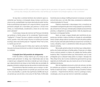 Se essa mãe e os demais familiares não receberem apoio so-
ciofamiliar que favoreça a reintegração dessas crianças e permita seu
retorno ao lar, a probabilidade é que sejam destituídos do poder familiar.
Então os profissionais vão deparar com o seguinte dilema: o grupo todo
permanece abrigado até a maioridade, para preservar o vínculo entre
irmãos, ou é desmembrado, considerando a chance de os mais novos
serem adotados?
E como essas crianças vão vivenciar isso? Será que entenderão
que perderam a família porque ela foi considerada “desestruturada”,
“negligente” e “incapaz” de prover cuidados e proteção? Bem, possivel-
mente, quando o mais velho atingir 18 anos, na iminência de sua saída
do abrigo, talvez essa família possa ser “resgatada”. Afinal “mal ou bem,
é a família que ele tem”.
No caso desse grupo de irmãos, essa é apenas uma hipótese,
mas, para muitos que já estiveram ou estão em situação de abrigamento,
é a realidade.
A situação (nem tão) provisória do abrigamento
O ECA não define o tempo máximo que uma criança ou ado-
lescente pode permanecer no abrigo, mas é disseminada cada vez mais
a noção de que o abrigamento não deve se estender por muito tempo, já
que o desenvolvimento da criança no meio familiar deve ser prioridade. As
pesquisas,entretanto,revelaramqueissonãoacontecenamaioriadoscasos.
O Levantamento Nacional constatou que as crianças e os ado-
lescentes estão nos abrigos durante um período que varia de sete meses
a cinco anos (55,2%), e a parcela mais significativa (32,9%) está lá por
um período que varia de dois a cinco anos. Em São Paulo, 37,2% estão
há até dois anos no abrigo e 52,9% permanecem no local por um período
acima de dois anos e um mês. Além disso, constataram-se adolescentes
institucionalizados há 18 anos!
Podemos compreender o descompasso entre a consciência da
necessidadedoabrigamentopelomenortempopossívelesuarealefetiva-
ção,selevarmosemcontaque,motivadopelascondiçõessocioeconômicas
precárias, o abrigamento se prolonga devido à falta de programas que
favoreçam a reintegração familiar.
Assim, ao ocupar o espaço deixado pela insuficiência de pro-
gramas que atendam a todas as famílias em situação de vulnerabilidade
social, o próprio abrigo acaba se tornando uma forma de política pública,
sendo, em geral, valorizado pelas famílias por proporcionar os estudos, os
cursos, a disciplina, o lazer e o atendimento médico dos quais seus filhos
estavam excluídos.
Não se pode, portanto, deixar de reconhecer que o abrigo desem-
penha uma função social para as famílias pobres. A busca por um colégio
interno continua presente no ideário de cuidados das famílias pobres
brasileiras. Aliás, é importante lembrar que, historicamente, eram os mais
privilegiados que se utilizavam dessa prática na criação e educação dos
filhos. Dessa forma, não é correto considerarmos genericamente que essa
expectativa da família pobre seja uma maneira de se ver livre da respon-
sabilidade dos deveres.
Além da fragilidade estrutural na oferta de estímulo e da falta
de condições que propiciem a reintegração familiar, a entrada de uma
família no sistema de Justiça — composto de abrigos, Conselhos Tutelares
e Judiciário — freqüentemente dificulta o retorno e prolonga a institu-
cionalização, uma vez que esse retorno é submetido a avaliação.
“Não basta atender ao ECA, é preciso cumprir o espírito da lei, pois tanto a lei quanto a missão institucional devem estar
a serviço das crianças, dos adolescentes e das famílias que necessitem de proteção especial, e não o contrário”
40ABRIGO comunidade de acolhida e socioeducação
 