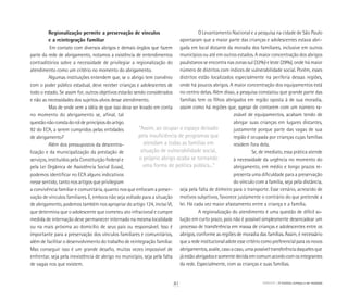 Regionalização permite a preservação de vínculos
e a reintegração familiar
	Em contato com diversos abrigos e demais órgãos que fazem
parte da rede de abrigamento, notamos a existência de entendimentos
contraditórios sobre a necessidade de privilegiar a regionalização do
atendimento como um critério no momento do abrigamento.
Algumas instituições entendem que, se o abrigo tem convênio
com o poder público estadual, deve receber crianças e adolescentes de
todo o estado. Se assim for, outros objetivos estarão sendo considerados
e não as necessidades dos sujeitos-alvos desse atendimento.
Mas de onde vem a idéia de que isso deva ser levado em conta
no momento do abrigamento se, afinal, tal
questão não consta do rol de princípios do artigo
92 do ECA, a serem cumpridos pelas entidades
de abrigamento?
Além dos pressupostos da descentra-
lização e da municipalização da prestação de
serviços, instituídos pela Constituição Federal e
pela Lei Orgânica de Assistência Social (Loas),
podemos identificar no ECA alguns indicativos
nesse sentido, tanto nos artigos que privilegiam
a convivência familiar e comunitária, quanto nos que enfocam a preser-
vação de vínculos familiares. E, embora não seja voltado para a situação
de abrigamento, podemos também nos apropriar do artigo 124, inciso VI,
que determina que o adolescente que cometeu ato infracional e cumpre
medida de internação deve permanecer internado na mesma localidade
ou na mais próxima ao domicílio de seus pais ou responsável. Isso é
importante para a preservação dos vínculos familiares e comunitários,
além de facilitar o desenvolvimento do trabalho de reintegração familiar.
Mas conseguir isso é um grande desafio, muitas vezes impossível de
enfrentar, seja pela inexistência de abrigo no município, seja pela falta
de vagas nos que existem.
O Levantamento Nacional e a pesquisa na cidade de São Paulo
apontaram que a maior parte das crianças e adolescentes estava abri-
gada em local distante da moradia dos familiares, inclusive em outros
municípios ou até em outros estados. A maior concentração dos abrigos
paulistanos se encontra nas zonas sul (32%) e leste (29%), onde há maior
número de distritos com índices de vulnerabilidade social. Porém, esses
distritos estão localizados especialmente na periferia dessas regiões,
onde há poucos abrigos. A maior concentração dos equipamentos está
no centro delas. Além disso, a pesquisa constatou que grande parte das
famílias tem os filhos abrigados em região oposta à de sua moradia,
assim como há regiões que, apesar de contarem com um número ra-
zoável de equipamentos, acabam tendo de
abrigar suas crianças em lugares distantes,
justamente porque parte das vagas de sua
região é ocupada por crianças cujas famílias
residem fora dela.
Se, de imediato, essa prática atende
à necessidade da urgência no momento do
abrigamento, em médio e longo prazos re-
presenta uma dificuldade para a preservação
do vínculo com a família, seja pela distância,
seja pela falta de dinheiro para o transporte. Esse cenário, acrescido de
motivos subjetivos, favorece justamente o contrário do que pretende a
lei. Há cada vez maior afastamento entre a criança e a família.
A regionalização do atendimento é uma questão de difícil so-
lução em curto prazo, pois não é possível simplesmente desencadear um
processo de transferência em massa de crianças e adolescentes entre os
abrigos, conforme as regiões de moradia das famílias. Assim, é necessário
quearedeinstitucionaladoteessecritériocomopreferencialparaosnovos
abrigamentos,avalie,casoacaso,umapossíveltransferênciadaquelesque
jáestãoabrigadosesomentedecidaemcomumacordocomosintegrantes
da rede. Especialmente, com as crianças e suas famílias.
“Assim, ao ocupar o espaço deixado
pela insuficiência de programas que
atendam a todas as famílias em
situação de vulnerabilidade social,
o próprio abrigo acaba se tornando
uma forma de política pública...”
ABRIGO A história começa a ser revelada41
 