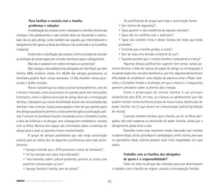 Para facilitar o contato com a família:
	 problemas e soluções
Aviabilizaçãodocontatoentreoabrigadoeafamíliaédireitodas
crianças e dos adolescentes e esse contato deve ser favorecido e estimu-
lado não só pelo abrigo, como também por aqueles que intermediaram o
abrigamento (em geral, as Varas da Infância e da Juventude e os Conselhos
Tutelares).
Oestímuloeafacilitaçãodasvisitaséaformaimediatadeatender
ao princípio de preservação dos vínculos familiares após o abrigamento.
Mas isso é possível com visitas mensais ou quinzenais?
Das crianças e dos adolescentes abrigados em São Paulo que têm
família, 66% recebem visitas. Em 48,5% dos abrigos paulistanos, os
familiares podem fazer visitas semanais; 17,5% mantêm visitas quin-
zenais; e 8,2%, mensais.
Parece razoável que as visitas ocorram semanalmente, com dia
e horário marcado, como já acontece em grande parte das instituições.
Entretanto, como o objetivo principal do abrigo deve ser a reintegração
familiar, é desejável que exista flexibilidade diante das necessidades das
famílias e das crianças. Causa preocupação o fato de que grande parte
dos abrigos paulistanos permite a visita somente após a autorização judi-
cial. É comum os familiares ficarem circulando entre o Conselho Tutelar,
a Vara da Infância e os abrigos, sem conseguirem estabelecer contato
com os filhos. Muitos nem sequer são informados sobre o endereço do
abrigo para o qual os parentes foram encaminhados.
O grupo de abrigos paulistanos que não exige autorização
judicial para as visitas deu as seguintes justificativas para esse proce-
dimento:
	 • “porque entende que o ECA preconiza a visita de familiares”;
	 • “só faz exceção aos casos mais delicados”;
	 • “não havendo ordem judicial proibindo, permite as visitas com
	 posterior comunicação ao juiz”;
	 • “porque família é família, tem de visitar!”.
As justificativas do grupo que exige a autorização foram:
	 • “por motivo de segurança”;
	 • “para garantir a não-existência de alguma restrição”;
	 • “para não ter conflitos com o Judiciário”;
	 • “para não cometer erros e deixar (visitas de) mães que estão
	 proibidas”;
	 • “entende que a família perdeu a tutela”;
	 • “por ser essa uma decisão unilateral do juiz”;
	 • “quando percebe que o contato familiar é prejudicial à criança”.
Algumas dessas justificativas sugerem bom senso, outras pa-
recem denotar a falta de clareza do papel do abrigo na reintegração e
na preservação dos vínculos familiares e, por fim, algumas demonstram
dificuldade de estabelecer uma relação de parceria entre o Poder Judi-
ciário, o Conselho Tutelar e os abrigos, em que o receio e a insegurança
parecem prevalecer sobre os direitos das crianças.
Como a preservação do vínculo familiar é um princípio
estabelecido pelo ECA, em tese, as crianças ou adolescentes que não
podem receber visitas familiares (casos de maus-tratos, destituição do
poder familiar etc.) é que devem ter comunicação judicial (proibição
de visitas).
É preciso também lembrar que a família, ao ter os filhos abri-
gados, não está suspensa ou destituída do poder familiar, ainda que o
abrigamento possa levar a isso.
Questões como essa requerem ampla discussão que envolva
os planos legal, social, psicológico e pedagógico, entre outros, para que
os operadores desse sistema possam estar mais respaldados em suas
ações.
Trabalho com as famílias dos abrigados:
de quem é a responsabilidade?
Cada vez mais os abrigos são cobrados para que desenvolvam
o trabalho com a família de origem, visando à reintegração familiar.
42ABRIGO comunidade de acolhida e socioeducação
 