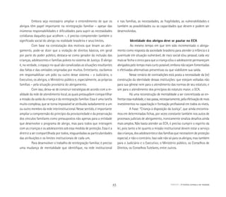 Embora seja necessário ampliar o entendimento de que os
abrigos têm papel importante na reintegração familiar – apesar das
inúmeras responsabilidades e dificuldades para suprir as necessidades
cotidianas daqueles que acolhem –, é preciso compreender também o
significado social do abrigo na realidade brasileira e seus limites.
Com base na constatação dos motivos que levam ao abri-
gamento, pode-se dizer que a violação de direitos básicos, em geral
por parte do poder público, destaca-se como gerador da inclusão das
crianças, adolescentes e famílias pobres no sistema de Justiça. O abrigo
é, na verdade, o espaço no qual são canalizadas as situações resultantes
das faltas e das omissões originadas por muitos. Entretanto, oscilamos
em responsabilizar um pólo ou outro desse sistema – o Judiciário, o
Executivo, os abrigos, o Ministério público e, especialmente, as próprias
famílias – pela situação provisória do abrigamento.
Com isso, deixa-se de construir estratégias de acordo com a re-
alidade da rede de atendimento local, as quais pressupõem compartilhar
a missão da saída da criança e da reintegração familiar. Essa é uma tarefa
muito complexa, que se torna impossível se atribuída isoladamente a um
ou outro membro da rede interinstitucional. Nesse sentido, é importante
ampliar a compreensão do princípio da provisoriedade e da preservação
dos vínculos familiares como pressupostos não apenas para a entidade
que desenvolve o programa de abrigo, mas para todos que interagem
com as crianças e os adolescentes sob essa medida de proteção. Essa é a
diretriz a ser compartilhada por todos, resguardadas as particularidades
das atribuições e os limites institucionais de cada um.
Para desenvolver o trabalho de reintegração familiar, é preciso
uma mudança de mentalidade que identifique, na rede institucional
e nas famílias, as necessidades, as fragilidades, as vulnerabilidades e
também as possibilidades ou as capacidades que devem e podem ser
desenvolvidas.
 	 Identidade dos abrigos deve se pautar no ECA
	Ao mesmo tempo em que tem sido incrementado o abriga-
mento como resposta da sociedade brasileira para atender à infância e à
juventude em situação vulnerável, de risco social e/ou pessoal, cada vez
mais se fecha o cerco para que a criança e/ou o adolescente permaneçam
abrigados pelo tempo mais curto possível, embora não sejam fomentadas
e efetivadas alternativas preventivas ou que viabilizem sua saída.
Nesse cenário de contradições está posta a necessidade da (re)
construção da identidade dessas instituições: que estejam voltadas não
para sua gênese nem para o atendimento das normas de seu estatuto, e
sim para o atendimento dos princípios do estatuto maior, o ECA.
Há uma reconstrução de mentalidade a ser concretizada ao en-
frentaressarealidade,eissopassa,necessariamente,pelaefetivaçãodemais
investimentos na capacitação e formação profissional em todos os níveis.
A frase: “Criança à disposição da Justiça”, que ainda encontra-
mos em determinadas fichas, por vezes constante também nos autos de
processos judiciais de abrigamento, ironicamente sinaliza desafios ainda
mais amplos. Não basta atender ao ECA; é preciso cumprir o espírito da
lei, pois tanto a lei quanto a missão institucional devem estar a serviço
das crianças, dos adolescentes e das famílias que necessitem de proteção
especial, e não o contrário. Isso vale não só para os abrigos, mas também
para o Judiciário e o Executivo; o Ministério público, os Conselhos de
Direitos, os Conselhos Tutelares, entre outros.
ABRIGO A história começa a ser revelada43
 