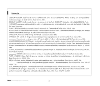 Bibliografia
CONSELHO MUNICIPAL dos Direitos da Criança e do Adolescente do Rio de Janeiro (CMDCA-RJ). Política de abrigo para crianças e adoles-
centes do município do Rio de Janeiro. Rio de Janeiro, 2001.
CONSELHO MUNICIPAL dos Direitos da Criança e do Adolescente de São Paulo (CMDCA-SP). Resoluções 04/94, 40/98, 53/99. São Paulo,
FÁVERO, E.T. Serviço social, práticas judiciárias, poder – a trajetória do serviço social no juizado de menores de São Paulo de 1948 a 1958.
São Paulo: Veras, 1999.
GUARÁ, I.M.F.R. Necessidades e direitos da criança e adolescente. In: Cadernos do NCA. São Paulo: PUC-SP, 1995.
INSTITUTO DE PESQUISA Econômica Aplicada (Ipea). Diretoria de Políticas Sociais (Disoc). Levantamento nacional dos abrigos para crianças
e adolescentes da Rede de Serviços de Ação Continuada (SAC). Brasília, 2003.
MARCÍLIO, M.L. História social da criança abandonada. São Paulo: Hucitec, 1998.
MARICONDI, M.A. Falando de abrigo: cinco anos de experiência do projeto casas de convivência. São Paulo: Febem, 1997.
_________. O atendimento em abrigo na Febem-SP hoje. In: MELO Jr., S. (Org.). Infância e cidadania I. São Paulo: Scrimium, 1998.
MINISTÉRIO DO DESENVOLVIMENTO Social e Combate à Fome da Presidência da República. Secretaria Especial de Direitos Humanos. Comissão
Intersetorial para Promoção, Defesa e Garantia do Direito de Crianças e Adolescentes à Convivência Familiar. Plano Nacional de Promoção,
Defesa e Garantia do Direito de Crianças e Adolescentes à Convivência Familiar e Comunitária (versão preliminar). Brasília, DF, julho de
2005.
OLIVEIRA, R.C.S. Crianças e adolescentes (des)acolhidos: a perda da filiação no processo de institucionalização. São Paulo: PUC-SP, 2001.
Dissertação de mestrado.
_________; GUEIROS, D. Direito à convivência familiar. In: Revista Serviço Social e Sociedade, n. 81. São Paulo: Cortez, 2005.
PILOTTI, F.; RIZZINI, I. (Orgs.). A arte de governar crianças – a história das políticas sociais, da legislação e da assistência à infância no
Brasil. Rio de Janeiro: AMAIS, 1995.
RIZZINI, I. O século perdido. Raízes históricas das políticas públicas para a infância no Brasil. Rio de Janeiro: AMAIS, 1997.
_________. A institucionalização de crianças no Brasil: percurso histórico e desafios do presente. Rio de Janeiro/ São Paulo: PUC-RJ/
Loyola, 2004.
SILVA, R. Os filhos do governo. A formação da identidade criminosa em crianças órfãs e abandonadas. São Paulo: Ática, 1996.
VERAS BAPTISTA, M. Crianças e adolescentes em situação de risco na cidade de São Paulo. Observatório dos direitos do cidadão: acom-
panhamento e análise das políticas públicas da cidade de São Paulo, 1. São Paulo: Polis/PUC-SP, 2001.
44ABRIGO comunidade de acolhida e socioeducação
 