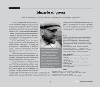 Educação na guerra
	 Em meio à Segunda Grande Guerra, a pobreza era a
principal causa das dificuldades de convivência entre os
moradores do orfanato Lar das Crianças. Seu diretor, Janusz
Korczak, propôs então três instrumentos que permitiam às
próprias crianças, em conjunto com a equipe de trabalho,
administrar o local: o jornal O Semanário, o Parlamento e
o Tribunal. Todos os assuntos eram divulgados, debatidos
e julgados por seus membros, permitindo, na prática, a
compreensão de conceitos como justiça, respeito ao grupo,
responsabilidade e normas coletivas.
	 Por meio de O Semanário, principal meio de divul-
gação do que acontecia na instituição, era possível saber
quem ia ao cinema, trocar objetos e até divulgar listas
de queixas, rezas e arrependimentos. De acordo com
Korczak, a transparência possibilitava a democracia,
que só aconteceria quando todos tivessem acesso à
informação.
	 O Parlamento era eleito mediante um plebiscito, e o
peso dos votos era igual para todos os componentes. Nele,
discutiam-se as normas para horários de chegada e saída,
atrasos, férias e até opiniões sobre outros colegas.
	 No Tribunal, todos poderiam ser julgados e as penas
eram aplicadas por meio de apostas: se alguém mentia
muito, a aposta era de que ele deveria conseguir mentir
só três vezes naquela semana. Alguns faziam caretas,
outros dormiam demais... Mais do que punições, eram
incentivados o perdão e a reparação do erro. O próprio
Korczak poderia ser alvo desses julgamentos, coerente com o pensamento de que
uma liderança que não se exponha passa a ser autoritária. Como as punições eram
decididas em conjunto e diante de situações concretas, mantinham seu valor
Lições do polonês Janusz Korczak, diretor por mais de 30 anos do orfanato Lar das Crianças.
Material de apoio
Fontes
Filosofia e afins. Disponível em: <www.basilides.blogger.com.
br/2004_10_01_archive.html>. Acesso em: 9 out. 2006.
RAJCZUK, L. Uma homenagem a Janusz Korczak (2005).
Disponível em: <http://www.usp.br/jorusp/arquivo/1998/
jusp454/manchet/rep_res/rep_int/cultura2.html>. Acesso em:
9 out. 2006.
GADOTTI, M. Janusz Korczak, precursor dos direitos da
criança (1998). Disponível em: < www.paulofreire.org/
Moacir_Gadotti/Artigos/Portugues/Filosofia_da_Educacao/
Janusz_Korczak_1998.pdf>. Acesso em: 9 out. 2006.
PARA SABER MAIS
KORCZAK, J. Como amar uma criança. Rio de Janeiro: Paz e
Terra, 1997.
_______. Quando eu voltar a ser criança. São Paulo:
Summus, 1981.
_______; ROCHTLITZ, J. Diário do gueto. São Paulo:
Perspectiva, 1986.
_______; DALLARI, D. Direito da criança ao respeito. São
Paulo: Summus, 1986.
Filmes
Insurreição. Direção de Jon Avnet. NBC/Warner Bros, 2001.
As 200 crianças do dr. Korczak. Direção de Andrzej Wajda. Polônia, 1999.
(Também encontrado sob o título de Korczak.)
Texto editado a partir das fontes por Alessandra Coelho Evangelista.
educativo, ao permitir que a criança tomasse consciência
da falta e assumisse as conseqüências dos próprios atos.
Dar ordens às crianças é bem menos eficaz do que criar, à
sua volta, um ambiente de confiança em que elas possam
aprender a partir das próprias experiências.
Janusz Korczak era pediatra, escritor
e educador polonês. Autor de
aproximadamente mil publicações,
dirigiu, durante muitos anos, um
orfanato em Varsóvia (Polônia).
Quando os judeus foram transferidos
do gueto, suas duzentas crianças
foram enviadas, pelos partidários de
Hitler, às câmaras de gás. Korczak se
recusou a abandoná-las e morreu, em
10 de agosto de 1942, no campo de
concentração de Treblinka
ABRIGO A história começa a ser revelada45 ABRIGO A história começa a ser revelada
 