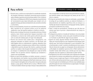 Para refletir
• Durante anos, a vivência em instituições foi considerada resultante
de situações individuais e familiares, merecendo poucos estudos e
ações voltados à garantia de direitos desse público. Com o Estatuto
da Criança e do Adolescente (ECA), foram propostas novas diretrizes
de funcionamento para essas instituições, que rompem com um
passado de longos períodos de afastamento da convivência familiar
e comunitária.
•Entre as novas propostas, encontra-se o atendimento personalizado.
Nele, reproduz-se um cotidiano similar ao de um ambiente
residencial, o que não significa substituir a família ou imitá-la.
• Muitas vezes, os abrigos funcionam em grandes estruturas. Embora
próprios, esses imóveis apresentam espaços esvaziados e não
acolhedores e a maioria não recebe quantia suficiente para arcar
com os custos de mudança para um lugar mais adequado.
• Quanto aos motivos mais citados para o abrigamento, nas
pesquisas realizadas em âmbito nacional e em São Paulo, eles
estão ligados, direta ou indiretamente, à pobreza: abandono e/ou
negligência, saúde e condições sociais, violência física intrafamiliar
e dependência química dos pais. No entanto, a pobreza não pode
justificar ou explicar toda situação de abrigamento. A idéia de que
as crianças e os adolescentes são abrigados por culpa da família
também não nos permite construir respostas que considerem e
supram suas necessidades.
• Quanto ao perfil dos atendidos, em âmbito nacional, a maioria é
afro-descendente, tem família e mais da metade está abrigada na
companhia de irmãos. A pesquisa de São Paulo mostra que a menor
concentração de abrigados está na faixa etária mais procurada para
adoção, ou seja, apenas 13% têm de 0 a 3 anos, e 74% têm entre 7
e 18 anos. Os dados indicam que essas crianças e esses adolescentes
não correspondem ao ideal da maioria dos pretendentes à adoção,
que preferem adotar uma criança por vez, branca, de até 2 ou 3
anos no máximo.
• O tempo de permanência da criança na instituição, a proximidade
do abrigo de sua residência anterior, as visitas de familiares e o
desenvolvimento de trabalhos específicos entre as crianças e as
famílias são fatores fundamentais à reintegração familiar, objetivo
principal do acolhimento da criança.
• Sobre o tempo de permanência, entende-se que não deva ser
extenso para que se priorize o desenvolvimento da criança no
meio familiar.
• O abrigamento próximo à moradia de familiares e da comunidade
de origem é dificultado, muitas vezes, pela inexistência de abrigo
no município ou pela falta de vagas nos que existem.
• Quanto às visitas, algumas famílias têm dificuldade em ver os
filhos, por motivos próprios ou por impedimento dos abrigos. Estes
últimos, quer “por motivo de segurança” ou por entenderem “que
a família perdeu a tutela”, mostram simultâneamente bom senso e
falta de clareza de seu papel na reintegração. Outros demonstram
a dificuldade em estabelecer parceria entre o Poder Judiciário e o
Conselho Tutelar. Vale lembrar que a família que tem seus filhos
abrigados não está suspensa ou destituída do poder familiar.
• O abrigamento tem sido incrementado como resposta da sociedade
para atender às crianças e aos adolescentes vulneráveis, ao mesmo
tempo em que se espera que fiquem o mínimo possível no abrigo,
sem efetivar alternativas preventivas ou que viabilizem sua saída.
A reconstrução da mentalidade para enfrentar essa realidade passa
pela efetivação de novos investimentos na capacitação e formação
profissional em todos os níveis.
A história começa a ser revelada
ABRIGO A história começa a ser revelada47
 