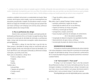 “... o abrigo muitas vezes se coloca em posição superior à família, reforçando nela esse sentimento de incapacidade. A família pobre acaba
sendo considerada incompetente para criar seus filhos. Ela também acredita nisso, sem perceber que são determinantes as oportunidades
dadas pela estrutura político-social. Assim, a família delega ao abrigo sua função parental, por achá-lo mais competente”
considera a realidade institucional e a complexidade da situação. Nesse
contexto, não há apoio; existe invasão, o que traz constrangimento aos
educadores, prejudicando o trabalho. Os educadores revelam a necessi-
dade de um espaço de intimidade com as crianças, para que possam lidar
com maior confiança e sem embaraço com as birras, raivas, carências e
agressões próprias das crianças feridas.
4. Para os profissionais dos abrigos
Durante todo o processo de formação, a principal questão de-
batida pelos profissionais referiu-se à função e ao papel do abrigo. Nesse
processo de reconstrução de identidade da instituição, os profissionais
estão o tempo todo reconstruindo concepções e ações educacionais e
psicopedagógicas.
Para definir o abrigo, foi mais fácil dizer o que ele não era.
Talvez porque a identidade do abrigo esteja se constituindo pela sua
própria negação. Sendo uma instituição em busca de identidade, é co-
mum identificá-lo com instituições conhecidas ou diferenciá-lo dessas
instituições, cuja tarefa já está clara.
Assim, para os educadores, o abrigo não é:
• escola ou colégio interno;
• hospital;
• igreja;
• família.
Também não é:
• almoxarifado;
• “depósito de excluídos”;
• “entulho social”;
• “lixão”;
• “lugar de pedinte, sobras ou esmolas”;
• reality show.
Mas, então, o que é o abrigo? O abrigo é tempo e espaço de:
• proteção, acolhimento, resgate de vínculos ;
• preservação da essência do ser na sua diferença;
• respeito às histórias, às crenças, aos gostos;
• referência, reconstrução da história;
• protagonismo, atuação, autonomia;
• busca do próprio potencial, de realização, de conhecimento 	
			 de si e das próprias qualidades;
• recuperação do desejo de conquista e da capacidade de sonhar;
• desenvolvimento de apoio mútuo, confiança;
• reconstrução do projeto de vida da criança e da família.
MOVIMENTOS DE MUDANÇA
A tomada de consciência pelos profissionais da cultura existente
e da cultura desejada se mostra essencial no processo de reconstrução
do papel e da identidade do abrigo. Torna-se essencial o conhecimento
de si e a busca da própria força para conquistar autonomia e reconstruir
a própria história.
1. De “mal necessário” a “bem social”
“O abrigo é um mal necessário.” Essa é uma fala constante
dos profissionais do abrigo e de muitas instituições parceiras. Traz uma
mensagem complexa e contraditória de que o abrigo é necessário e por
isso é bom, mas ao mesmo tempo é ruim porque não deveria existir. É,
portanto, bom e ruim ao mesmo tempo. É, mas não é para ser.
Talambigüidadegeraumanão-legitimidadeparaser,oqueacaba
52ABRIGO comunidade de acolhida e socioeducação
 