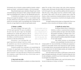 funcionando como um boicote à própria existência, levando o abrigo a
assumir sua função – extremamente complexa – de forma esvaziada.
Dessa desvalorização surge o abandono. Ninguém quer investir
numa instituição que não é para ser. Assim, o abrigo é colocado no mesmo
lugar de sua população-alvo. E passa a ser tão abandonado quanto ela.
A consciência da situação em que se encontra permitirá ao
abrigo sair do papel de abandono e investir na sua complexa função.
Irá, assim, diferenciar-se do problema a que atende e desenvolver um
projeto de intervenção e apoio à sua população-alvo. O abrigo está em
busca de um lugar legítimo nas redes de significações sociais.
2. Romper a solidão
Com quem dialogar? Com quem refle-
tir? Com quem aprender? Por que um problema
tão sério tem tão pouco lugar nas discussões
acadêmicas? Se o abrigo não é para ser, não há
porque debater sobre seu trabalho. O sentimento
de solidão e a consciência de estar só estão muito
presentes na fala dos profissionais.
Entretanto, e em contrapartida, um
papel importante do abrigo é exercitar a saída
do isolamento por meio do acolhimento, do apoio mútuo, da
solidariedade e da formação de redes.
A saída da solidão leva o educador a ter possibilidade de
formação, de capacitação continuada para lidar com a intensa
demanda humana das crianças e dos adolescentes. Precisa de
apoio constante e de supervisão para se distanciar de problemas
tão complexos e poder olhá-los de fora, a fim de fazer uma in-
tervenção adequada.
3. Nem herói nem vilão
Os profissionais percebem a si próprios e ao abrigo nesses dois
papéis. Por um lado, é herói, porque cuida, salva, oferece segurança,
moradia, saúde, alimentação, dá oportunidade de educação e de esco-
la. De forma geral, faz o que as políticas públicas deveriam garantir a
todos. Por outro, é vilão, porque nunca faz o suficiente. Sendo o lugar
que acolhe a falta, existe o mito de que é possível suprir a falta. No
entanto, a falta é característica fundamentalmente humana. É ela que
mobiliza o desejo, é o que provoca o movimento de evolução, promove
o desenvolvimento.
Um papel fundamental do abrigo a ser despertado é levar a sua
população a tomar consciência da falta para mobilizar o desejo.
4. Espelho de muitas faces
Os abrigos refletem direta e nitidamente a
dinâmica, a cultura e os preconceitos da cidade e
as políticas públicas do lugar onde estão situados.
Nas grandes metrópoles, os abrigos vivem a com-
plexidade e a impessoalidade urbana, a riqueza ou
pobreza das políticas públicas, dependendo da região
em que estão situados.
Nas cidades menores, as comunidades
oferecem mais possibilidade de pertencimento, as
crianças podem ser mais reconhecidas, convidadas para programas e
passeios na comunidade. Sentem maior segurança em andar sozinhas,
e a comunidade oferece mais proteção para todas elas. Por outro lado,
emerge o preconceito. Em determinadas ocasiões, são rotuladas como
“crianças do abrigo” e discriminadas.
Com essa visão do outro sobre si, é difícil para a criança sair do
lugar de abrigada, abandonada, vitimizada. É função do abrigo, por meio
da ação pedagógica, possibilitar que ela saia desse papel e desenvolva
sua percepção de protagonista.
É papel do abrigo espelhar tudo o que há de positivo, de po-
tencial, de esperança na criança e na família.
“A comunidade sente-se
aliviada por alguém (no
caso, o abrigo) assumir a
pobreza. Sente que tem
alguém para fazer aquilo
que ela não pode, não
sabe ou não quer fazer”
53 ABRIGO A fala dos abrigos
 