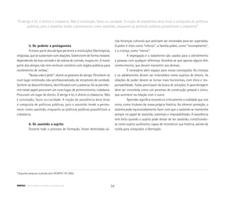 “O abrigo é lei, é direito à cidadania. Não é concessão, favor ou caridade. A noção de assistência deve levar à conquista de políticas
públicas, pois o assistido tende a permanecer como assistido, enquanto as políticas públicas possibilitam a cidadania”
5. De pedinte a protagonista
A maior parte dos abrigos pertence a instituições filantrópicas,
religiosas, que se sustentam com doações. Sobrevivem de forma instável,
dependendo da boa vontade e de sobras de comida, roupas etc. A maior
parte dos abrigos não tem nenhum convênio com órgãos públicos para
recebimento de verbas.2
“Nossa vida é pedir”, dizem os gestores de abrigo. Percebem-se
num lugar incômodo, não-profissionalizado, de receptores de caridade.
Sentem-se desconfortáveis, identificados com a pobreza. Ao se percebe-
rem nesse papel, procuram um novo lugar, de pertencimento, cidadania.
Procuram um lugar de direito. O abrigo é lei, é direito à cidadania. Não
é concessão, favor ou caridade. A noção de assistência deve levar
à conquista de políticas públicas, pois o assistido tende a perma-
necer como assistido, enquanto as políticas públicas possibilitam a
cidadania.
6. De assistido a sujeito
Durante todo o processo de formação, foram detectadas vá-
rias heranças culturais que precisam ser encaradas para ser superadas.
O pobre é visto como “inferior”, a família pobre, como “incompetente”,
e a criança, como “menor”.
A segregação e o isolamento são usados para o atendimento
a pessoas com qualquer diferença. Acredita-se que apenas alguns têm
conhecimento, que devem transmitir aos demais.
É necessário abrir espaço para novas concepções. As crianças
e os adolescentes devem ser entendidos como sujeitos de direito. As
relações de poder devem se tornar mais horizontais, com ética e res-
ponsabilidade. Todos participam da busca de soluções. A aprendizagem
deve ser concebida como um processo de construção pessoal e único,
que acontece na relação com o outro.
Aprender significa reconstruir criticamente a realidade que nos
cerca, como titulares da nossa própria história. Ao oferecer proteção, o
sistema pode equivocadamente fazer com que o assistido se mantenha
sempre no papel de assistido, submisso e impossibilitado. A assistência
tem êxito quando o sujeito pode deixar de ser assistido, constituindo-
se como sujeito autônomo, capaz de reconstruir sua história, saindo da
tutela para conquistar a libertação.
2
Segundo pesquisa realizada pelo NCA/PUC-SP, 2004.
54ABRIGO comunidade de acolhida e socioeducação
 