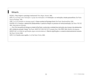 BLEGER, J. Psico-higiene e psicologia institucional. Porto Alegre: Artmed, 1984.
KAËS, R. et al. Grupo como instituição e o grupo nas instituições. In: A instituição e as instituições, estudos psicanalíticos. São Paulo:
Casa do Psicólogo, 1991.
LANE, S. et al. As emoções no interjogo grupal. In: Novas veredas da Psicologia Social. São Paulo: Brasiliense/Educ,1995.
OLIVEIRA, R.C.S. Crianças e adolescentes (des)acolhidos. A perda da filiação no processo de institucionalização. São Paulo: PUC-SP,
2001. Dissertação de mestrado.
___ (Org.). Por uma política de abrigos na cidade de São Paulo: conhecendo a realidade das instituições, das crianças e dos adolescentes
sob a medida de proteção “abrigo”. São Paulo: AASPJT-SP / NCA-PUC-SP / Fundação Orsa / SAS-PMSP, 2004. Relatório de pesquisa.
ROSSETI, M.C. et al. Rede de significações, alguns conceitos básicos. In: Rede de significações e o estudo do desenvolvimento humano.
São Paulo: Artmed, 2004.
SARTI, C.A. A família como espelho. 2. ed. São Paulo: Cortez, 2003.
Bibliografia
55 ABRIGO A fala dos abrigos
 