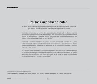 Ensinar exige saber escutar
“Escutar é obviamente algo que vai mais além da possibilidade auditiva de cada um. Escutar no sentido
aqui discutido significa disponibilidade permanente por parte do sujeito que escuta para abertura à fala
do outro, aos gestos do outro, às diferenças do outro. Isso não quer dizer, evidentemente que escutar exija
de quem realmente escuta sua redução ao outro que fala.”
“Ensinar não é transferir a inteligência do objeto ao educando, mas instigá-lo no sentido de que, como
sujeito cognoscente, se torne capaz de inteligir e comunicar o inteligido. Ë nesse sentido que se impõe a
mim escutar o educando em suas dúvidas, em seus receios, em sua incompetência provisória. E ao escutá-
lo aprendo a falar com ele.”
“Se a estrutura do meu pensamento é a única certa, irrepreensível, não posso escutar quem pensa e elabora
seu discurso de outra maneira que não a minha. Tampouco escuto quem fala ou escreve fora dos padrões
da gramática dominante. E como estar aberto às formas de ser, de pensar, de valorar, consideradas por
nós demasiadas estranhas e exóticas de outra cultura?”
A seguir texto elaborado1
a partir do livro Pedagogia da Autonomia de Paulo Freire2
, em
que o autor trata de elementos que compõem o processo educativo..
Material de apoio
1
texto elaborado por Maria Lúcia Carr Ribeiro Gulassa
2
FREIRE, P. Pedagogia da autonomia. Rio de Janeiro: Paz e Terra, 1997. 2
FREIRE, P. Pedagogia da autonomia. Rio de Janeiro: Paz e Terra, 1997.
56ABRIGO comunidade de acolhida e socioeducação
 