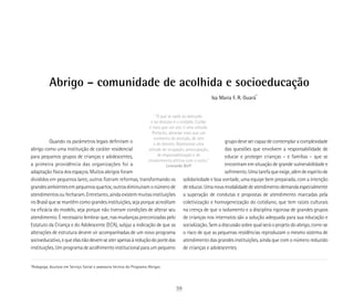 Abrigo – comunidade de acolhida e socioeducação
“O que se opõe ao descuido
e ao descaso é o cuidado. Cuidar
é mais que um ato; é uma atitude.
Portanto, abrange mais que um
momento de atenção, de zelo
e de desvelo. Representa uma
atitude de ocupação, preocupação,
de responsabilização e de
envolvimento afetivo com o outro.”
Leonardo Boff
*
Pedagoga, doutora em Serviço Social e assessora técnica do Programa Abrigar.
Isa Maria F. R. Guará*
Quando os parâmetros legais definiram o
abrigo como uma instituição de caráter residencial
para pequenos grupos de crianças e adolescentes,
a primeira providência das organizações foi a
adaptação física dos espaços. Muitos abrigos foram
divididos em pequenos lares; outros fizeram reformas, transformando os
grandesambientesempequenosquartos;outrosdiminuíramonúmerode
atendimentos ou fecharam. Entretanto, ainda existem muitas instituições
noBrasilquesemantêmcomograndesinstituições,sejaporqueacreditam
na eficácia do modelo, seja porque não tiveram condições de alterar seu
atendimento. É necessário lembrar que, nas mudanças preconizadas pelo
Estatuto da Criança e do Adolescente (ECA), subjaz a indicação de que as
alterações de estrutura devem vir acompanhadas de um novo programa
socioeducativo,equeelasnãodevemseaterapenasàreduçãodoportedas
instituições. Um programa de acolhimento institucional para um pequeno
grupo deve ser capaz de contemplar a complexidade
das questões que envolvem a responsabilidade de
educar e proteger crianças – e famílias – que se
encontram em situação de grande vulnerabilidade e
sofrimento.Umatarefaqueexige,alémdeespíritode
solidariedade e boa vontade, uma equipe bem preparada, com a intenção
deeducar.Umanovamodalidadedeatendimentodemandaespecialmente
a superação de condutas e propostas de atendimento marcadas pela
coletivização e homogeneização do cotidiano, que tem raízes culturais
na crença de que o isolamento e a disciplina rigorosa de grandes grupos
de crianças nos internatos são a solução adequada para sua educação e
socialização. Sem a discussão sobre qual será o projeto do abrigo, corre-se
o risco de que as pequenas residências reproduzam o mesmo sistema de
atendimento das grandes instituições, ainda que com o número reduzido
de crianças e adolescentes.
59
 