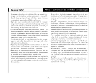 Para refletir Abrigo — comunidade de acolhida e socioeducação
• Um programa de acolhimento institucional deve ser capaz de con-
templar a complexidade das questões que envolvem a responsabili-
dade de educar e proteger crianças — e famílias — que se encontram
em situação de grande vulnerabilidade e sofrimento.
• O princípio da provisoriedade e da transitoriedade da medida de
abrigo não impede que o período na instituição seja vivido como
possibilidade de desenvolvimento da criança e do adolescente, e o
bem-estar seja tão importante como o bem-sair.
• O cuidado é uma parte essencial do atendimento, voltado a um
público com demandas complexas de proteção especial. Uma comu-
nidade de socioeducação e de cuidado deverá buscar, no invisível do
cotidiano, novos significados e competências com base nas histórias
reais, mesmo as que remetem a perdas e dores.
• A construção coletiva de um projeto socioeducativo deve conjugar
a procura pelo melhor desenvolvimento da criança e pela melhor
alternativa de inclusão social.
• A presença educativa ganha relevância no cotidiano do abrigo. O
educador deve se conscientizar de que cada atitude sua é um recado
que ele manda à criança e ao adolescente a que atende.
• Além de ser um orientador compreensivo, o educador deve ser
ponderado e seguro, para evitar definitivamente qualquer forma
de imposição de disciplina baseada na agressão física.
• Cada criança ou adolescente é um ser particular, com uma história
própria, carências e problemas peculiares, mas é, sobretudo, um ser
com potencialidades e talentos que precisam ser reconhecidos e
desenvolvidos..
• O nome é um direito básico para o desenvolvimento de uma
identidade sadia. As crianças e os jovens dos abrigos precisam
preservar sua memória e ter registros do tempo em que viveram
no abrigo.
• O respeito à integridade física, psíquica e moral das crianças e dos
adolescentes; o respeito à preservação de sua imagem e à cons-
trução de sua identidade e autonomia são aspectos que devem ser
sempre observados pelos educadores.
• Todos precisam sentir-se aceitos como membros importantes de um
grupo no qual encontrem apoio social e aceitação. O grupo produz
o sentimento de pertencimento e segurança.
• Para a resolução de conflitos na vida cotidiana, é preciso que se
esteja aberto às novas idéias e aos acordos capazes de oferecer
soluções que respeitem as necessidades de cada parte.
• Um importante passaporte para o mundo é a garantia de uma
escolaridade com aprendizagem significativa. O domínio de
lecto-escritura (“leitura e escrita”) é condição indispensável para o
ingresso na vida cidadã.
• A relação entre a criança e a família deve ser resguardada e
estimulada, pois esse laço consangüíneo é a base de seu lugar
no mundo, mas a proteção é ampliada, quando se incorpora a
esse círculo a família extensa e outras pessoas de contato com
a criança.
• O acolhimento e a proteção não podem criar, entre educadores e
crianças, uma relação de dependência e descompromisso com o
projeto de vida da criança
71 ABRIGO Abrigo – comunidade de acolhida e socioeducação
 
