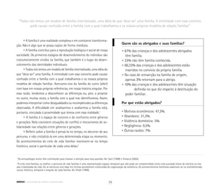 “Todos nós temos um modelo de família internalizado, uma idéia do que ‘deve ser’ uma família. A intimidade com esse conceito
pode causar confusão entre a família com a qual trabalhamos e os nossos próprios modelos de relação familiar”
• A família é uma realidade complexa e em constante transforma-
ção. Não é algo que se possa captar de forma imediata.
• A família contribui para a reprodução biológica e social de nossa
sociedade. Os primeiros estágios de desenvolvimento do indivíduo são
costumeiramente vividos na família, que também é o lugar do desen-
volvimento das identidades individuais.
• Todos nós temos um modelo de família internalizado, uma idéia do
que “deve ser” uma família. A intimidade com esse conceito pode causar
confusão entre a família com a qual trabalhamos e os nossos próprios
modelos de relação familiar. Acercamo-nos da família do outro (alter)
com base em nossas próprias referências, em nossa história singular. Por
essa razão, tendemos a desconhecer as diferenças ou, pior, a projetar
no outro, muitas vezes, a família com a qual nos identificamos. Assim,
podemos interpretar como desigualdades ou incompletudes as diferenças
observadas. A dificuldade em analisarmos e avaliarmos a família está,
portanto, vinculada à proximidade que temos com essa realidade.1
• A família é o espaço de convívio e de confronto entre gêneros
e gerações. Nela coexistem situações de conflito e mecanismos de so-
lidariedade nas relações entre gêneros e gerações.
• Refletir sobre a família é pensá-la no tempo, no decorrer de seu
percurso, e não cristalizá-la em uma determinada etapa ou momento.
Os acontecimentos do ciclo de vida familiar inscrevem-se no tempo
histórico, social e particular de cada uma delas.2
• 67% das crianças e dos adolescentes abrigados
	 têm família.
• 33% não têm família conhecida.
• 60,33% das crianças e dos adolescentes estão 		
	 inseridos no convívio da própria família.
• No caso de reinserção na família de origem,
	 apenas 3% retornam para o abrigo.
• 10% das crianças e dos adolescentes têm situação 	
		 definida no que diz respeito à destituição do
	 poder familiar.
Quem são os abrigados e suas famílias?
Por que estão abrigados?
• Motivos econômicos: 47,3%.
• Abandono: 31,2%.
• Violência doméstica: 5%.
• Negligência: 9,5%.
• Outras razões: 7%.
1
Os antropólogos muito têm contribuído para chamar a atenção para essa questão. Ver Sarti (1999) e Fonseca (2002).
2
O ciclo vital familiar, ou melhor, o percurso de vida familiar é uma representação espaço-temporal que não pode ser compreendida como uma sucessão linear de eventos ou eta-
pas cristalizadas da vida. Ele se estrutura com base em formas socialmente construídas de organização da existência. Os acontecimentos familiares assentam-se na multidimensão
social, histórica, temporal e singular de cada família. Ver Vitale (1999).
74ABRIGO comunidade de acolhida e socioeducação
 