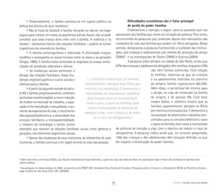 “... o relatório mostra que as famílias,
possivelmente, abrigam seus filhos por
motivos circunstanciais. E demonstra a
necessidade de desenvolver trabalhos
direcionados para os vínculos fami-
liares e para o apoio às famílias, bem
como a necessidade de políticas de
atenção a elas, com o objetivo de redu-
zir o risco de abrigamento”
• Potencialmente, a família constitui-se em sujeito político na
defesa dos direitos de seus membros.3
• Não se trata de idealizar a família: ela pode ou não ser um lugar
seguro para crescer, em todos os segmentos sociais. Assim, não se pode
acreditar que toda criança deve viver com a família. A violência e os
abusos – elementos tóxicos das relações familiares – podem se tornar
impeditivos da convivência familiar.
• A família contemporânea é relacional. A afetividade integra,
modifica e acompanha as regras formais entre os sexos e as gerações
(Singly, 1996). À família estão atribuídas as respostas às nossas neces-
sidades de satisfação relacional e afetiva.
• As mudanças sociais penetram o
âmago das relações familiares. Essas mu-
danças implicam ganhos e custos sociais e
afetivos para a família.
• A partir da segunda metade do sécu-
lo XX, a família, progressivamente, conheceu
profundas transformações: a maior inserção
da mulher no mercado de trabalho, a sepa-
ração entre reprodução e sexualidade, o au-
mento da expectativa de vida, o crescimento
das separações/divórcios, a diversidade dos
arranjos familiares, a monoparentalidade,
o impacto da tecnologia e tantos outros
exemplos que marcam as relações familiares atuais, entre gêneros e
gerações, nos diferentes segmentos sociais.
• Apesar das mudanças de seus contornos, do redesenhar de suas
fronteiras, a família continua a ter papel central na vida das pessoas.
Dificuldades econômicas são o fator principal
de perda do poder familiar
Chamaremos a atenção, a seguir, para as questões que nos
aproximam das famílias que vivem em situação de pobreza. Para tanto,
recorreremos às pesquisas que sinalizam alguns dos indicadores das
condições de vida das famílias que podem ter filhos abrigados. Nesse
sentido, destacamos a pesquisa Conhecendo a realidade das institui-
ções, das crianças e adolescentes sob medida de proteção de abrigo
(2004)4
e as investigações de Fávero (2000) e Gueiros (2004).
A pesquisa sobre abrigos, na cidade de São Paulo, revela que
67% das crianças e adolescentes abrigados têm famílias, enquanto 33%
não têm família conhecida. Com relação
às famílias, observou-se que as crianças
e os adolescentes inseridos no convívio
da própria família representam 60,33%.
Além disso, o percentual de retorno para
o abrigo, no caso de reinserção na família
de origem, é de apenas 3%. Com base
nesses dados, o relatório mostra que as
famílias, possivelmente, abrigam os filhos
por motivos circunstanciais. E demonstra a
necessidade de desenvolver trabalhos dire-
cionados para os vínculos familiares e para
o apoio às famílias, bem como a necessidade
de políticas de atenção a elas, com o objetivo de reduzir o risco de
abrigamento. A pesquisa indica ainda que, no universo pesquisado,
10% das crianças e dos adolescentes têm situação definida no que
diz respeito à destituição do poder familiar.
3
Sobre esse tema, ver Freitas (2002), que discute indiretamente essa dimensão, a partir do caso das mães de Acari. As associações Apar e Amar são exemplos de família como 	
sujeito político.
4
Essa pesquisa foi desenvolvida, em 2002, em parceria pela PMSP-SAS; Fundação Orsa; Núcleo de Estudos e Pesquisas sobre a Criança e o Adolescente (NCA), da Pontifícia Universi-
dade Católica de São Paulo (PUC-SP); AASPI/SP.
75 ABRIGO Famílias: pontos de reflexão
 