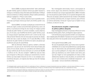 5
A investigação sobre a perda do poder familiar foi coordenada por Fávero e realizada por um grupo de assistentes sociais que trabalham na área da Justiça da Infância e Juventu-
de na Comarca de São Paulo. Na pesquisa, os motivos apontados para a entrega ou a retirada da criança foram alegados pela mãe, pai ou responsável da criança.
6
Gueiros pesquisou os processos de adoção por consentimento da família de origem em uma Vara da Infância e Juventude da Comarca de São Paulo. Embora o universo estudado
seja restrito a uma vara, acredita-se que espelha condições mais gerais das varas dessa mesma comarca.
Fávero (2000), na pesquisa desenvolvida5
sobre a destituição
do poder familiar, aponta os diversos motivos que podem favorecer a
entrega ou a retirada da criança. Eles estão assim distribuídos: 47,3% por
motivos econômicos; 31,2% por abandono; 5% por violência doméstica;
9,5% por negligência; e 7% por outras razões.
Portanto, nesse contexto, observa-se que as questões econô-
micas são os principais motivos que levam uma família a perder o seu
poder.
Gueiros (2004),6
ao estudar as adoções por consentimento da
família de origem, sinaliza outras dimensões significativas, como a de
gênero, no processo de entrega de uma criança. Em relação à perda/
extinção do poder familiar no universo estudado, a autora observou
que, em 22 casos, o pai (75,87%) não detinha o poder familiar, já que
as crianças estavam registradas somente com o nome da mãe; duas
mães já haviam falecido antes da instauração do processo de adoção,
tendo sido essa a razão da adoção; em 27 casos (93,10%), as mães
desistiram do poder familiar em benefício do casal ou da pessoa que
escolheram para pais de seu(s) filho(s).
Além da dimensão relativa ao gênero, também a dimensão
geracional e a de percurso de vida familiar foram descortinadas pela
autora. Em seu estudo, observa-se a prevalência de mulheres jovens.
Ou seja, mulheres de até 25 anos constituem um universo de 48,28%
e mulheres de 26 a 30 anos compõem 13,80% dos casos de mães
que entregaram os filhos para a adoção por consentimento. Convém
lembrar que esses dados misturam-se entre si e às condições socio-
econômicas dos pais e, em especial, das mães que não têm emprego
ou renda fixa.
Nas investigações selecionadas, houve a preocupação de
tornar visíveis alguns dos elementos elencados anteriormente e
também de destacar que os laços esgarçados (Sarti, 2003), retratados
por meio da perda do poder familiar, de um possível abrigamento dos
filhos e/ou da adoção, advêm basicamente das tensões e dificuldades
que as famílias vulneráveis têm, em algum momento, para enfrentar
as inúmeras demandas e formas de “ruptura” que se impõem em seu
cotidiano, no decorrer da vida.
Desconhecimento atrapalha a implementação
de políticas públicas adequadas
Essas investigações provocam um processo reflexivo em torno
da vida das famílias pobres. Assim, privilegiamos alguns aspectos.
1. As famílias dos grupos populares tendem a ser estigmatiza-
das e culpadas pelas dificuldades e fracassos com os quais se defrontam.
São vistas pelo vértice não da questão social, mas do problema social.
Como aponta Fonseca (2002, p. 62):
No caso de populações pobres, que muitas vezes só ganham 	
visibilidade com os casos mais problemáticos, os perigos desse
tipo de reducionismo são particularmente evidentes. Basta
que os jornais publiquem um artigo sobre uma adolescente
pobre que abandonou seu recém-nascido numa lixeira, para
que esta imagem se torne paradigmática de todas as mães
adolescentes. Quando se trata de pobres, um acontecimento
que em outro contexto seria considerado excepcional – um
caso isolado – torna-se facilmente emblemático.
76ABRIGO comunidade de acolhida e socioeducação
 