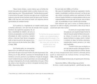 “As famílias dos grupos populares
tendem a ser estigmatizadas e
culpadas pelas dificuldades e fra-
cassos com os quais se defrontam.
São vistas pelo vértice não da
questão social, mas
do problema social”
7
É bom lembrar que o modelo nuclear de família não tem o mesmo vigor em nossa sociedade atual.
Nessa mesma direção, a autora observa que as famílias dos
setores mais pobres da sociedade tendem a receber rótulos com cono-
tações negativas, como: “filhos abandonados”, “famílias desestruturadas”
e outros tantos. Ela sugere “conceitos mais ágeis do que ‘a família’ para
explorar as diversas formas familiares típicas da época atual” (Fonseca,
2004, p. 65). Essa seria uma forma de romper com esquemas teóricos
aprisionadores da realidade familiar.
2. A ausência ou a fragilidade de um trabalho estável atinge
as famílias vulneráveis e tem sido fonte de exclusão entre os grupos
familiares dos segmentos populares. De um
lado, a instabilidade do trabalho e, de outro, os
divórcios, as separações e as mortes engendram
dificuldades de ordem econômica e também
afetiva e relacional. Esses fatores conjugados
estão no bojo do aumento das rupturas vincu-
lares no percurso de vida familiar (Sarti, 2003,
e Singly, 1996).
3. A família pobre, em contrapartida,
baseia-se em um sistema de trocas de obriga-
ções morais e de apoio mútuo que envolve uma rede de parentesco. Esse
sistema, de um lado, dificulta o processo de individualização de seus
membros e, de outro, promove a sua existência. A noção de obrigação
moral é fundamental para a idéia de parentesco e, às vezes, sobrepõe-se
aos laços consangüíneos. Os vínculos estabelecidos entre pais e filhos
são ainda os mais relevantes na rede de interajudas familiares (Sarti,
2003, e Vasconcelos, 2003).
Por outro lado, Sarti (2003, p. 31) afirma:
Nos casos de instabilidade familiar por separações e mortes,
aliada à instabilidade econômica estrutural e ao fato de que
não existem instituições públicas que substituam de forma
eficaz as funções familiares, as crianças passam a não ser uma
responsabilidade exclusiva da mãe ou do pai, mas de toda a
rede de sociabilidade em que a família está envolvida.
Cabe esclarecer que, para a autora, as famílias pobres se
organizam em redes de relações, contrariando a idéia de que elas se
caracterizam pelo modo nuclear.7
O sistema de reciprocidade familiar
não passa por uma regulamentação formal. As
redes de trocas de ajudas familiares estruturam-
se, todavia, de acordo com a inserção dos
grupos familiares no espaço social e revelam
o contexto de classe. As famílias vulneráveis,
empobrecidas, tendem, portanto, a ter redes
mais fragilizadas.
Convém reiterar que as relações no
seio das redes de ajuda e obrigações familia-
res não são desprovidas de conflitos. Nessas
redes, as trocas intergeracionais tanto incluem a dimensão afetiva
quanto se materializam sob inúmeras formas e serviços (Pitrou,
1996, e Vitale, 2003).
As solidariedades familiares são, em grande parte, femininas.
Vasconcelos (2003, p. 540) privilegia essa vertente:
	 De facto, o caráter sexuado (gendered – gendrificado) das redes
77 ABRIGO Famílias: pontos de reflexão
 