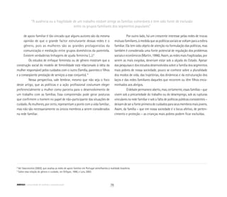 “A ausência ou a fragilidade de um trabalho estável atinge as famílias vulneráveis e tem sido fonte de exclusão
entre os grupos familiares dos segmentos populares”
	 de apoio familiar é tão vincado que alguns autores são da mesma
	 opinião de que o grande factor estruturante dessas redes é o
	 gênero, pois as mulheres são as grandes protagonistas da
	 comunicação e mediação entre grupos domésticos da parentela.
	 Existem verdadeiras linhagens de ajuda feminina (...).8
Os estudos de enfoque feminista ou de gênero mostram que a
construção social do modelo de feminilidade está relacionado à idéia da
mulher responsável pelos cuidados com o outro (família, parentes e filhos
e a conseqüente prestação de serviços a esse conjunto). 9
Nessa perspectiva, vale lembrar, mesmo que não seja o foco
deste artigo, que as políticas e a ação profissional costumam eleger
preferencialmente a mulher como parceira para o desenvolvimento de
um trabalho com as famílias. Essa compreensão pode gerar posturas
que confirmem o homem no papel de não-participante das situações de
cuidado. As mulheres, por certo, representam a ponte com a vida familiar,
mas não são necessariamente os únicos membros a serem considerados
na rede familiar.
Por outro lado, há um crescente interesse pelas redes de trocas
mútuasfamiliares,àmedidaqueaspolíticassociaissevoltamparaaesfera
familiar. Ela tem sido objeto de atenção na formulação das políticas, mas
também é considerada uma fonte potencial de regulação dos problemas
sociais e econômicos (Martin, 1996). Assim, as redes mais fragilizadas, por
serem as mais exigidas, deveriam estar sob a alçada do Estado. Apesar
das pesquisas e dos estudos desenvolvidos sobre a família dos segmentos
mais pobres de nossa sociedade, pouco se conhece sobre a pluralidade
dos modos de vida, das trajetórias, das dinâmicas e da estruturação dos
laços e das redes familiares daqueles que recorrem ou têm filhos enca-
minhados aos abrigos.
Odebatepermaneceaberto,mas,certamente,essasfamílias–que
vivem sob a precariedade do trabalho ou do desemprego, sob as rupturas
vinculares na rede familiar e sob a falta de políticas públicas consistentes –
deixamdeserafonteprimeiradecuidadosparaseusmembrosmaisjovens.
Assim, da família – que em nossa sociedade é o locus afetivo, de perten­
cimento e proteção – as crianças mais pobres podem ficar excluídas.
8
Ver Vasconcelos (2003), que analisa as redes de apoio familiar em Portugal semelhantes à realidade brasileira.
9
Sobre essa relação de gênero e cuidado, ver Gilligan, 1990, e Lyra, 2003.
78ABRIGO comunidade de acolhida e socioeducação
 